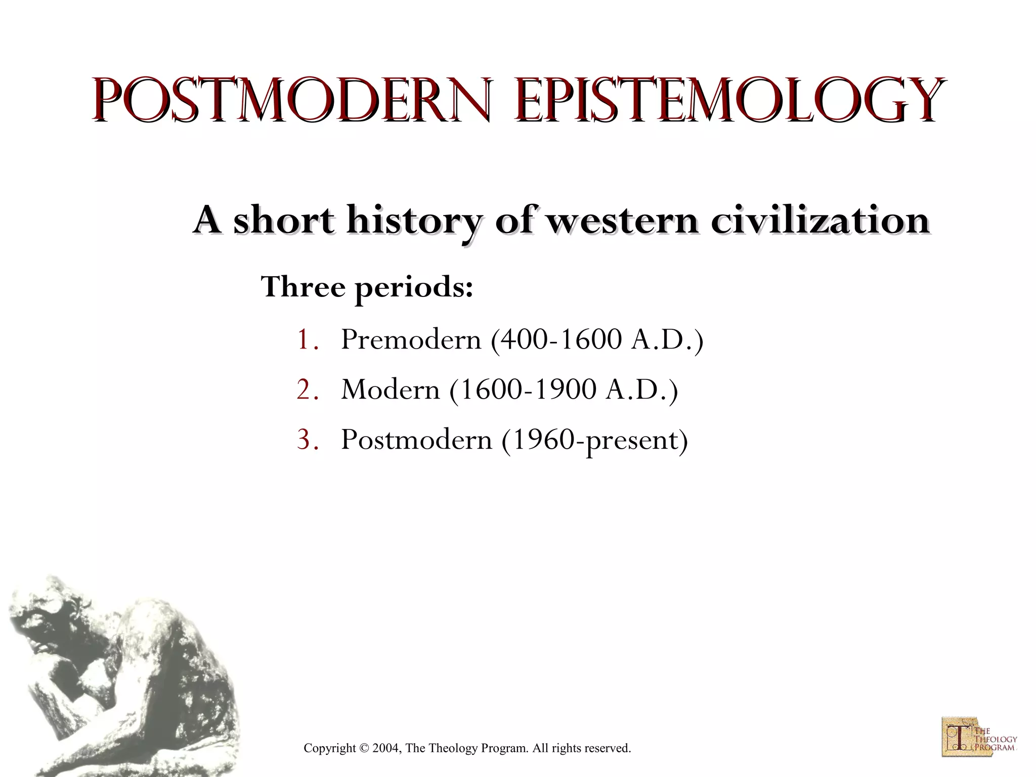 Postmodern Epistemology
A short history of western civilization
Three periods:
1. Premodern (400-1600 A.D.)
2. Modern (1600-1900 A.D.)
3. Postmodern (1960-present)

Copyright © 2004, The Theology Program. All rights reserved.

 