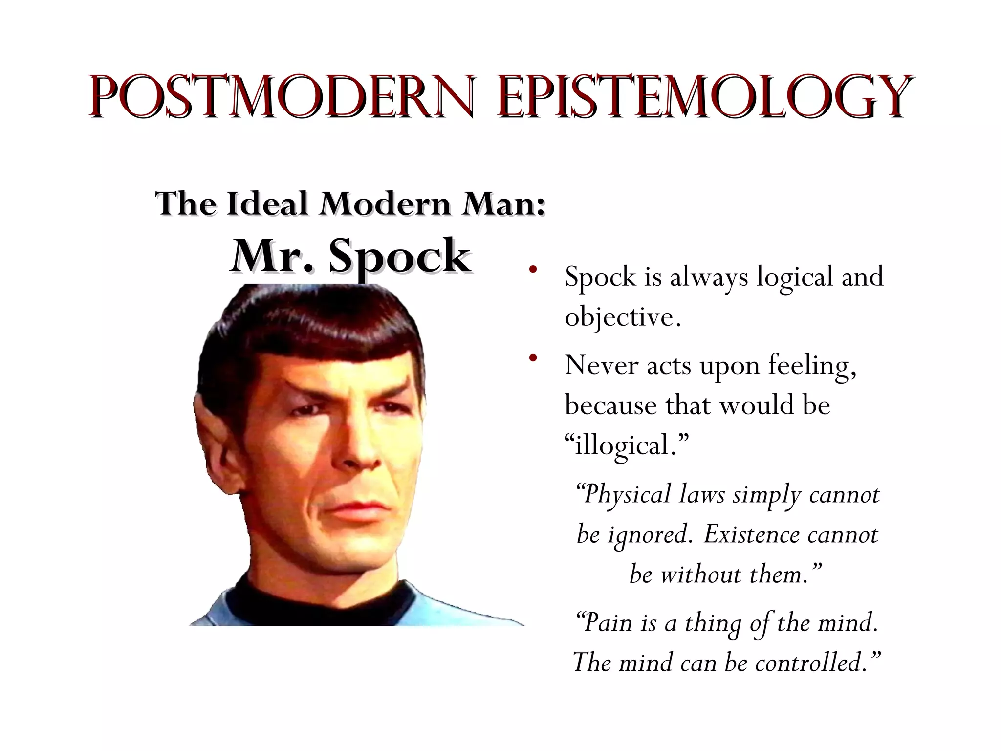 Postmodern Epistemology
The Ideal Modern Man:

Mr. Spock

• Spock is always logical and
objective.
• Never acts upon feeling,
because that would be
“illogical.”
“Physical laws simply cannot
be ignored. Existence cannot
be without them.”
“Pain is a thing of the mind.
The mind can be controlled.”

 