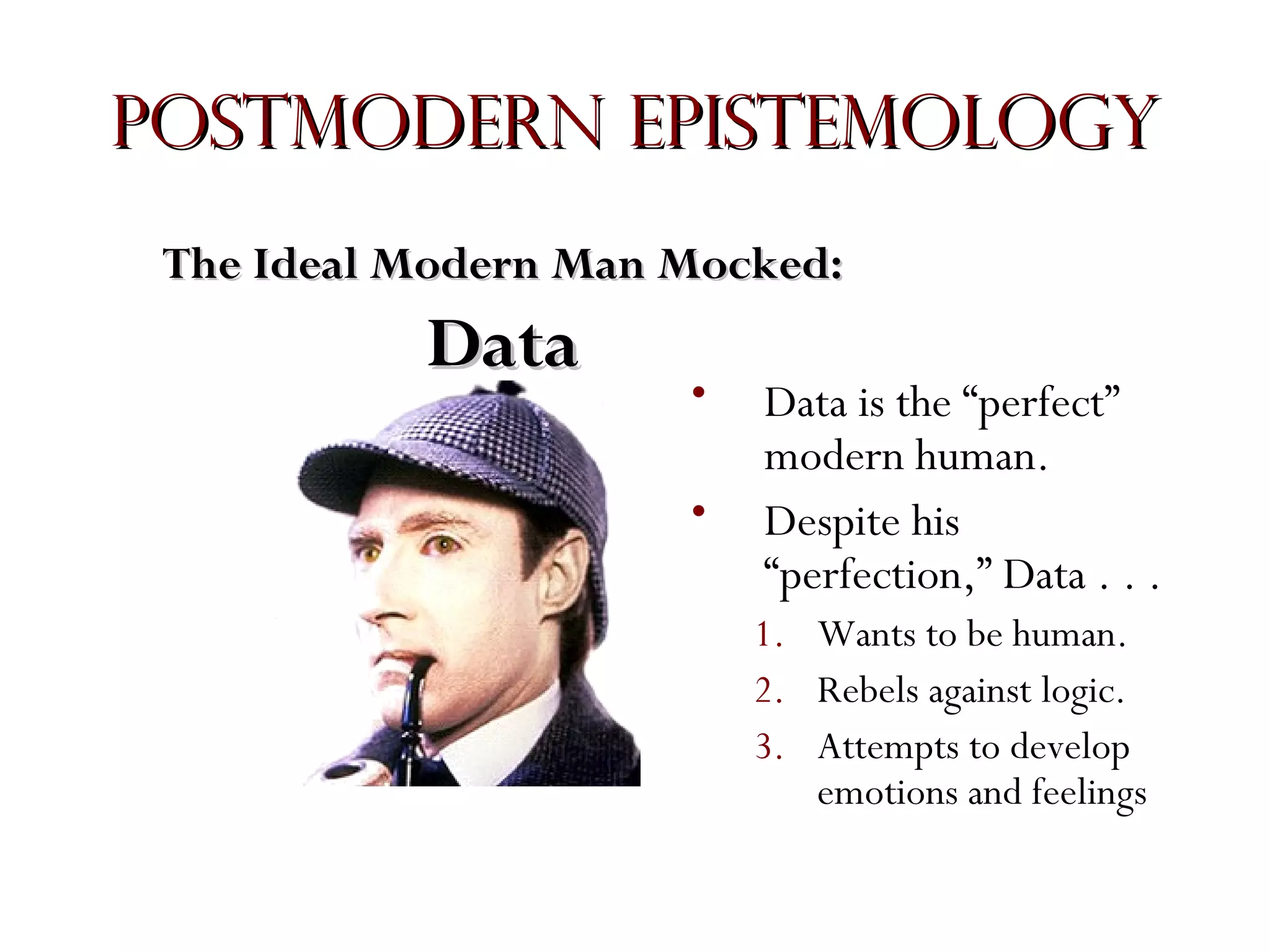 Postmodern Epistemology
The Ideal Modern Man Mocked:

Data

•
•

Data is the “perfect”
modern human.
Despite his
“perfection,” Data . . .
1. Wants to be human.
2. Rebels against logic.
3. Attempts to develop
emotions and feelings

 