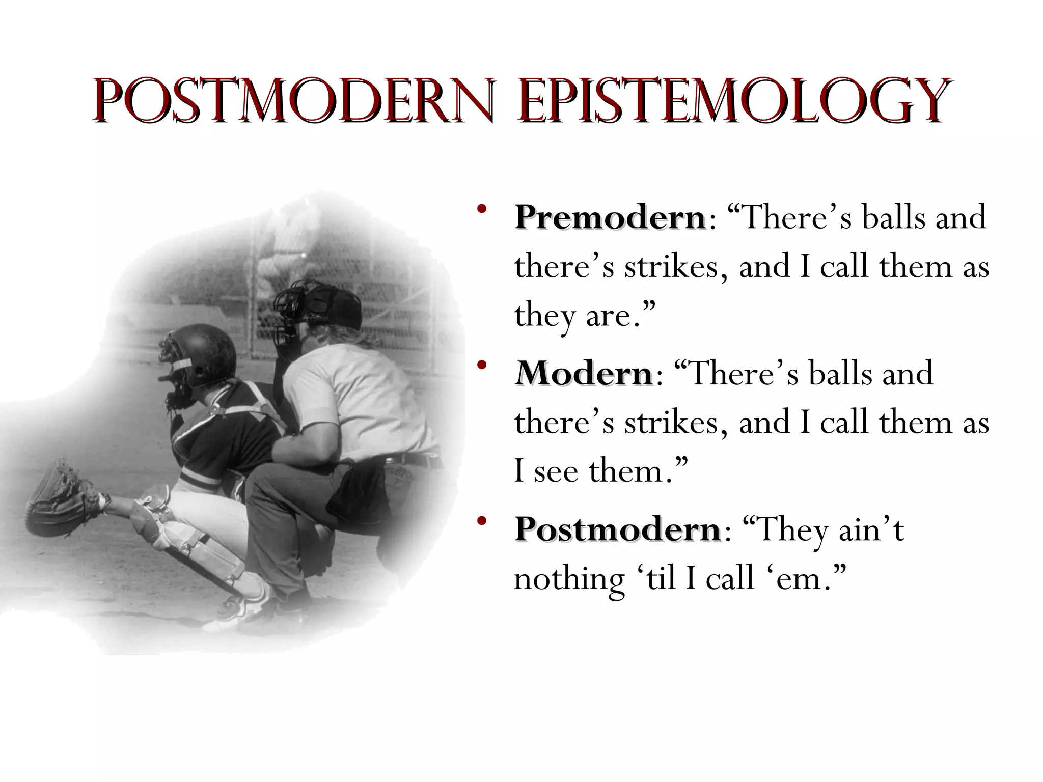 Postmodern Epistemology
• Premodern: “There’s balls and
Premodern
there’s strikes, and I call them as
they are.”
• Modern: “There’s balls and
Modern
there’s strikes, and I call them as
I see them.”
• Postmodern: “They ain’t
Postmodern
nothing ‘til I call ‘em.”

 