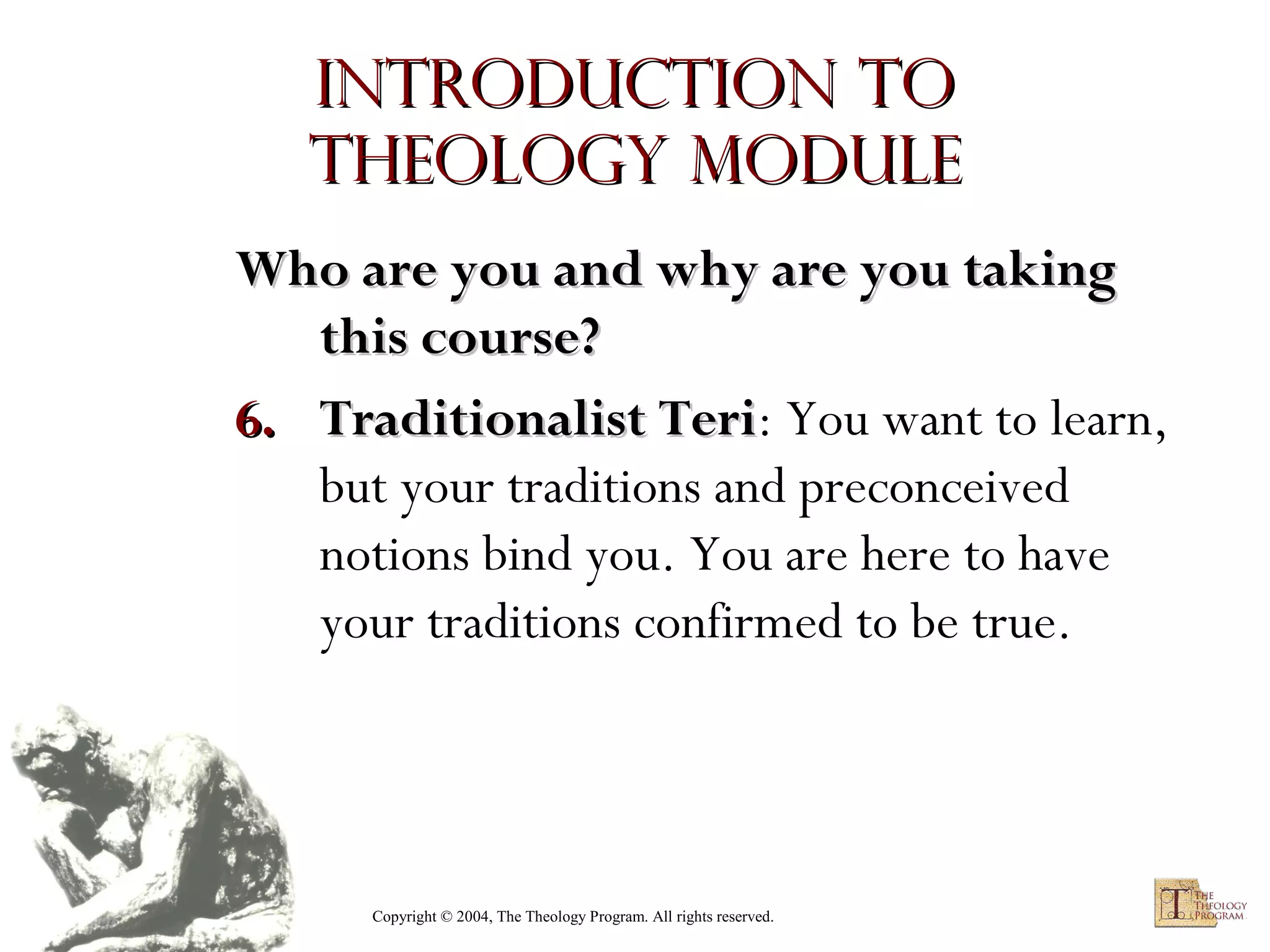 Introduction to
Theology module
Who are you and why are you taking
this course?
6. Traditionalist Teri: You want to learn,
Teri
but your traditions and preconceived
notions bind you. You are here to have
your traditions confirmed to be true.

Copyright © 2004, The Theology Program. All rights reserved.

 