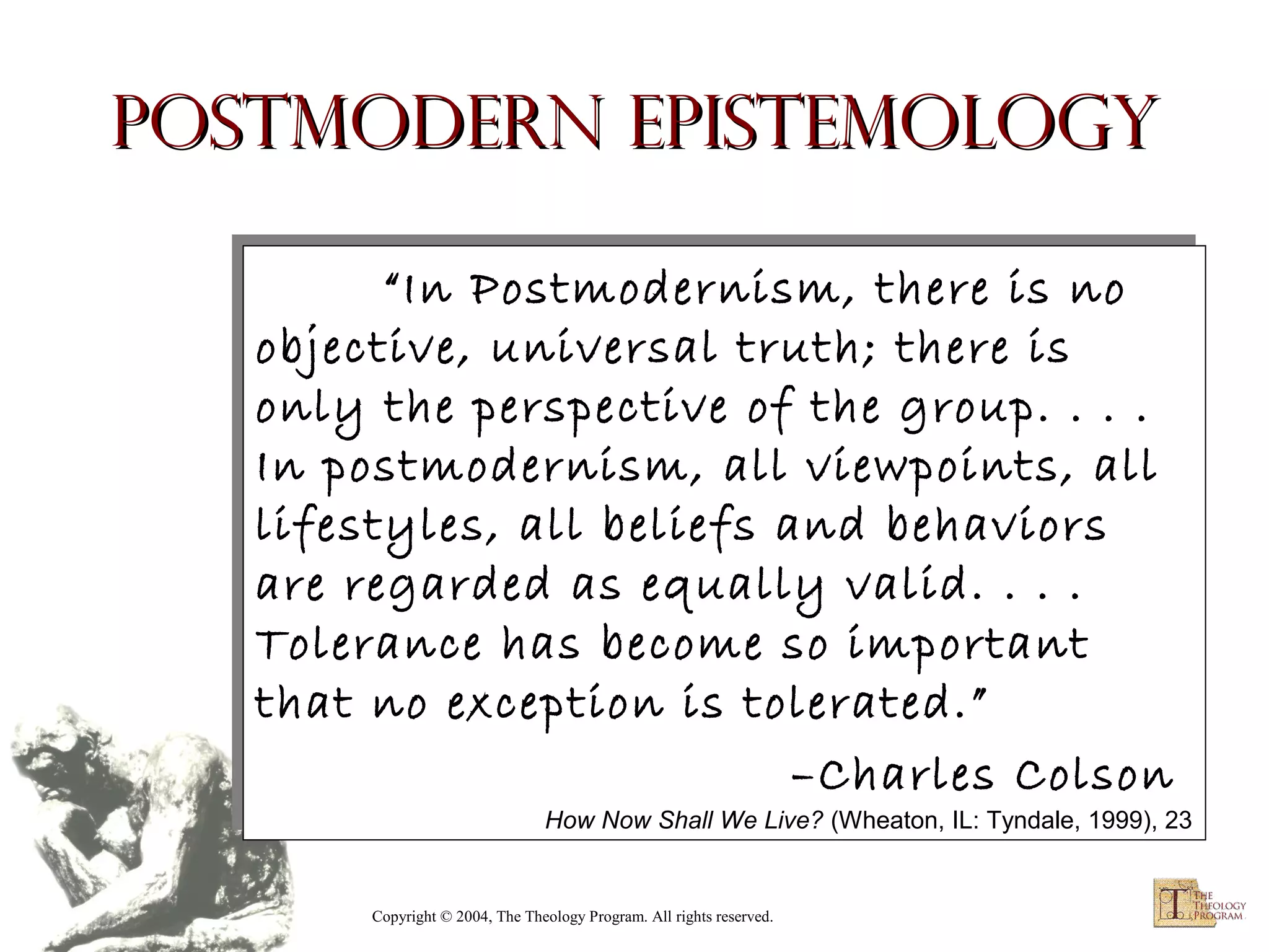 Postmodern Epistemology
“In Postmodernism, there is no
“In Postmodernism, there is no
objective, universal truth; there is
objective, universal truth; there is
only the perspective of the group. .. .. ..
only the perspective of the group.
In postmodernism, all viewpoints, all
In postmodernism, all viewpoints, all
lifestyles, all beliefs and behaviors
lifestyles, all beliefs and behaviors
are regarded as equally valid. .. .. ..
are regarded as equally valid.
Tolerance has become so important
Tolerance has become so important
that no exception is tolerated.”
that no exception is tolerated.”
–Charles Colson
–Charles Colson

How Now Shall We Live? (Wheaton, IL: Tyndale, 1999), 23
How Now Shall We Live? (Wheaton, IL: Tyndale, 1999), 23

Copyright © 2004, The Theology Program. All rights reserved.

 