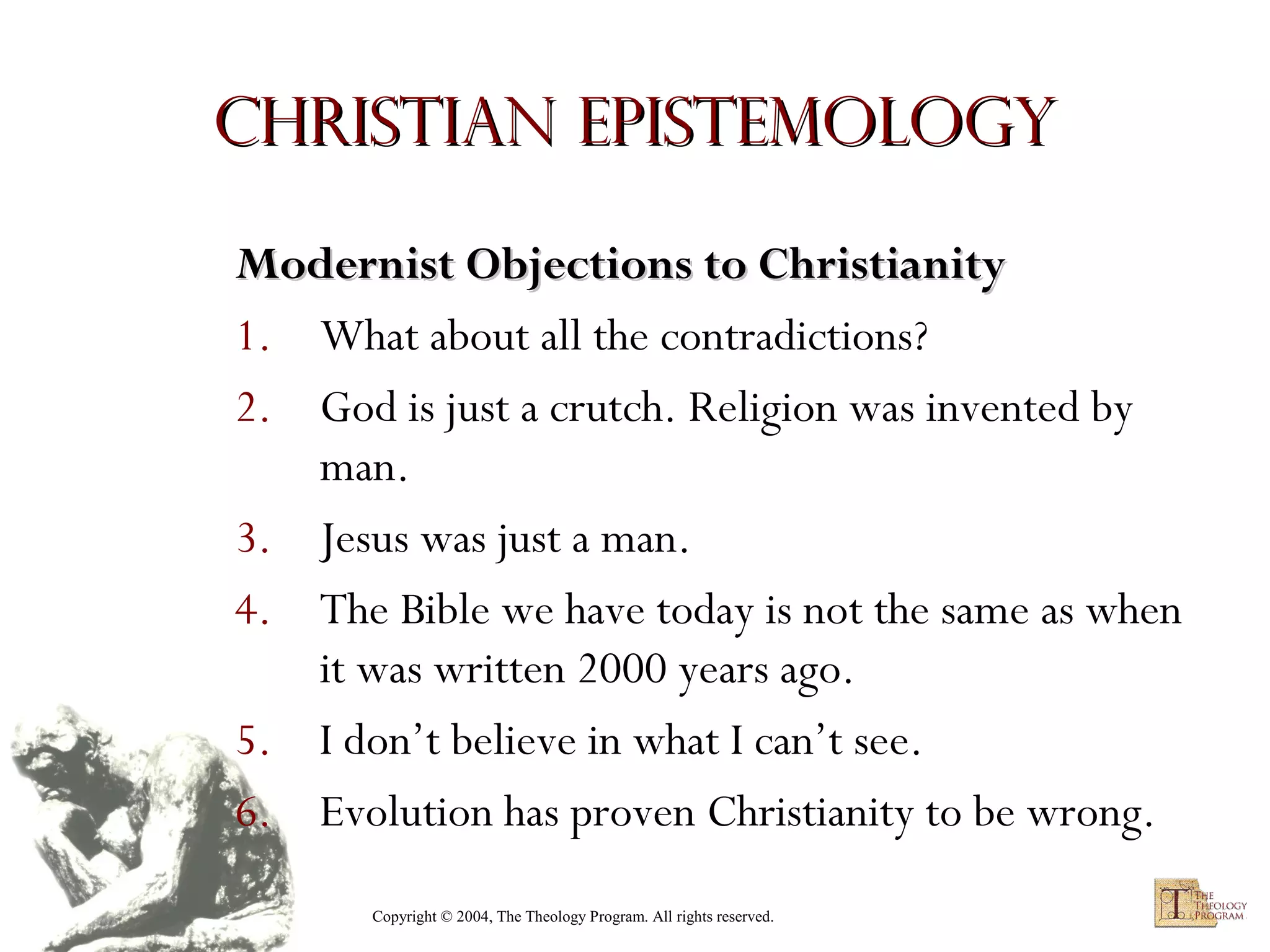 Christian Epistemology
Modernist Objections to Christianity
1. What about all the contradictions?
2. God is just a crutch. Religion was invented by
man.
3. Jesus was just a man.
4. The Bible we have today is not the same as when
it was written 2000 years ago.
5. I don’t believe in what I can’t see.
6. Evolution has proven Christianity to be wrong.
Copyright © 2004, The Theology Program. All rights reserved.

 