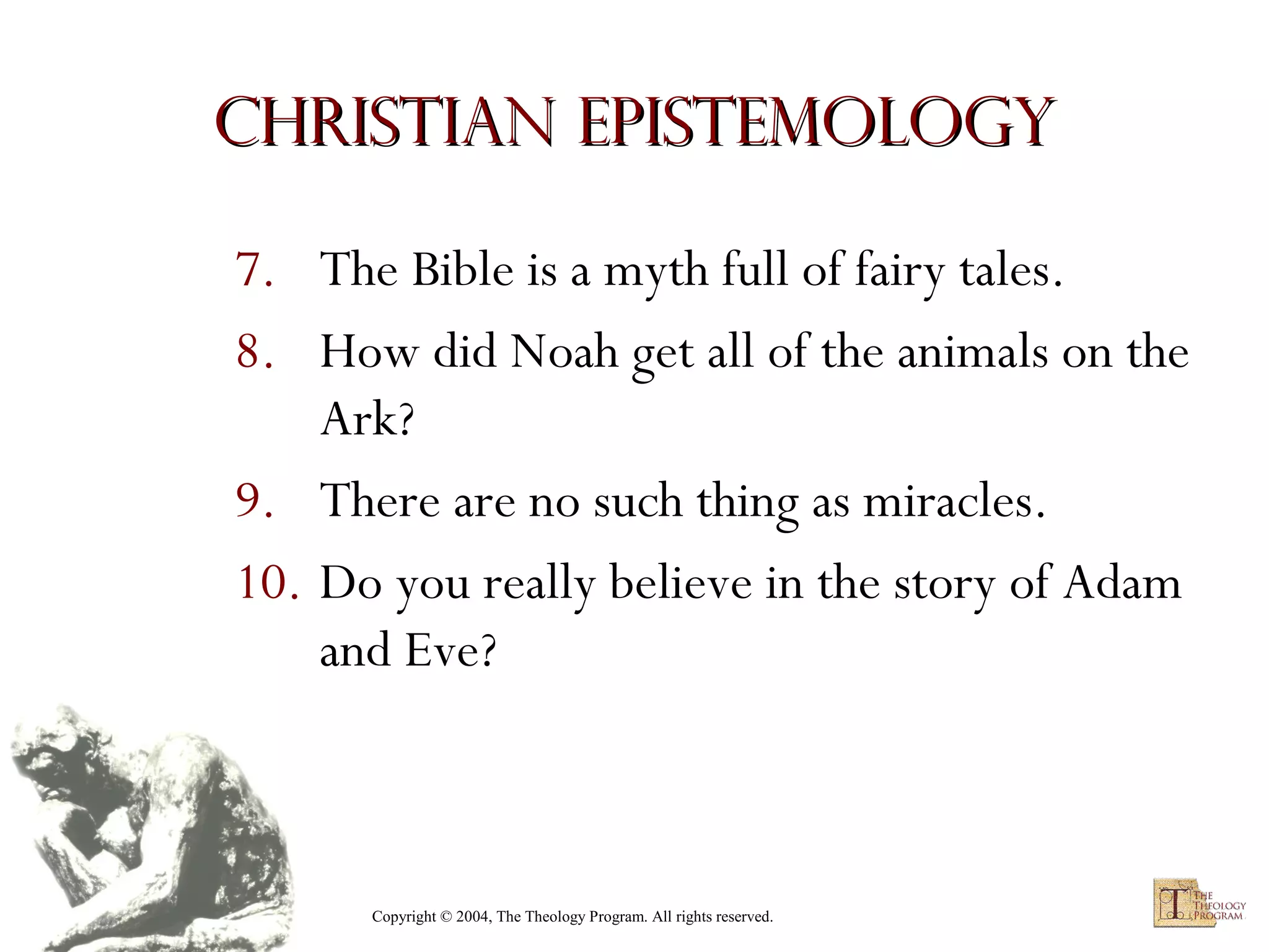 Christian Epistemology
7. The Bible is a myth full of fairy tales.
8. How did Noah get all of the animals on the
Ark?
9. There are no such thing as miracles.
10. Do you really believe in the story of Adam
and Eve?

Copyright © 2004, The Theology Program. All rights reserved.

 