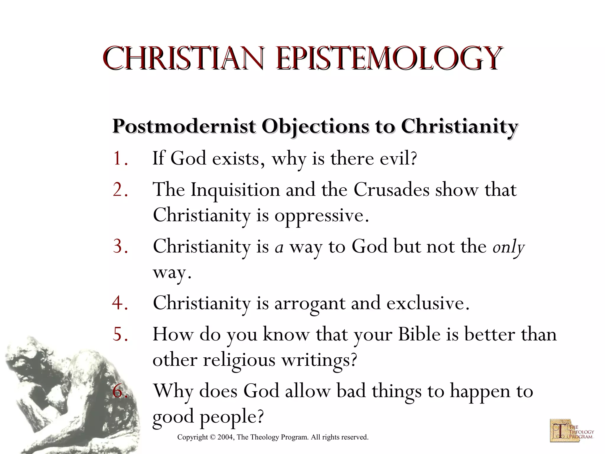 Christian Epistemology
Postmodernist Objections to Christianity
1. If God exists, why is there evil?
2. The Inquisition and the Crusades show that
Christianity is oppressive.
3. Christianity is a way to God but not the only
way.
4. Christianity is arrogant and exclusive.
5. How do you know that your Bible is better than
other religious writings?
6. Why does God allow bad things to happen to
good people?
Copyright © 2004, The Theology Program. All rights reserved.

 