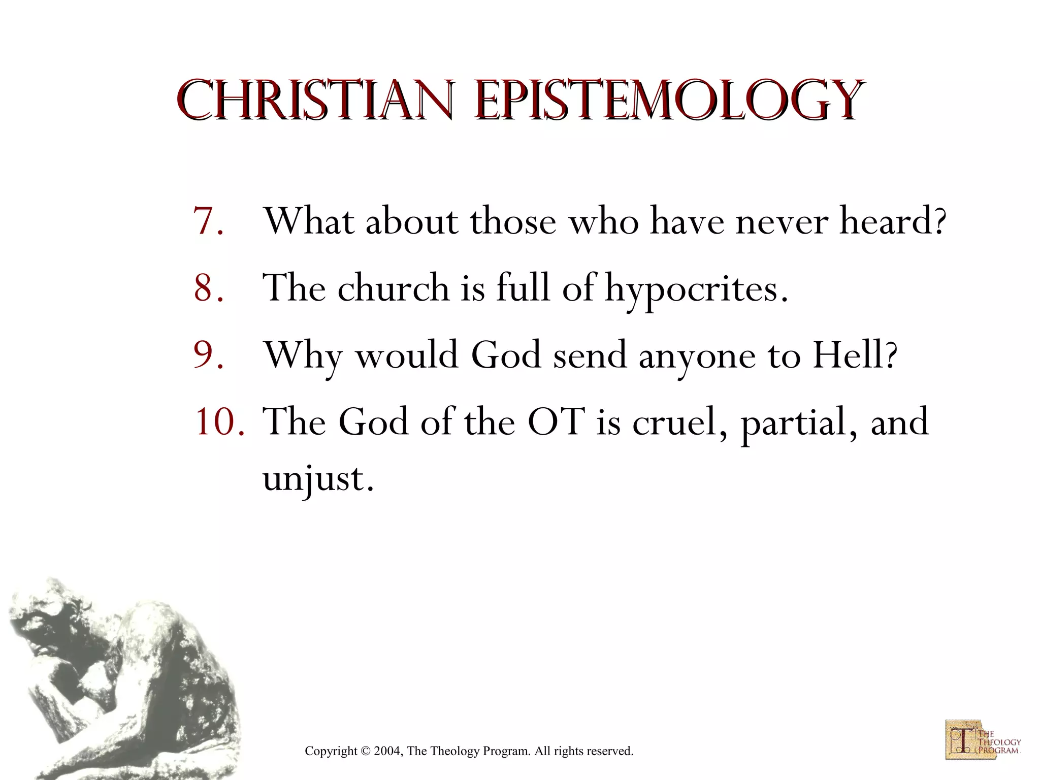 Christian Epistemology
7. What about those who have never heard?
8. The church is full of hypocrites.
9. Why would God send anyone to Hell?
10. The God of the OT is cruel, partial, and
unjust.

Copyright © 2004, The Theology Program. All rights reserved.

 