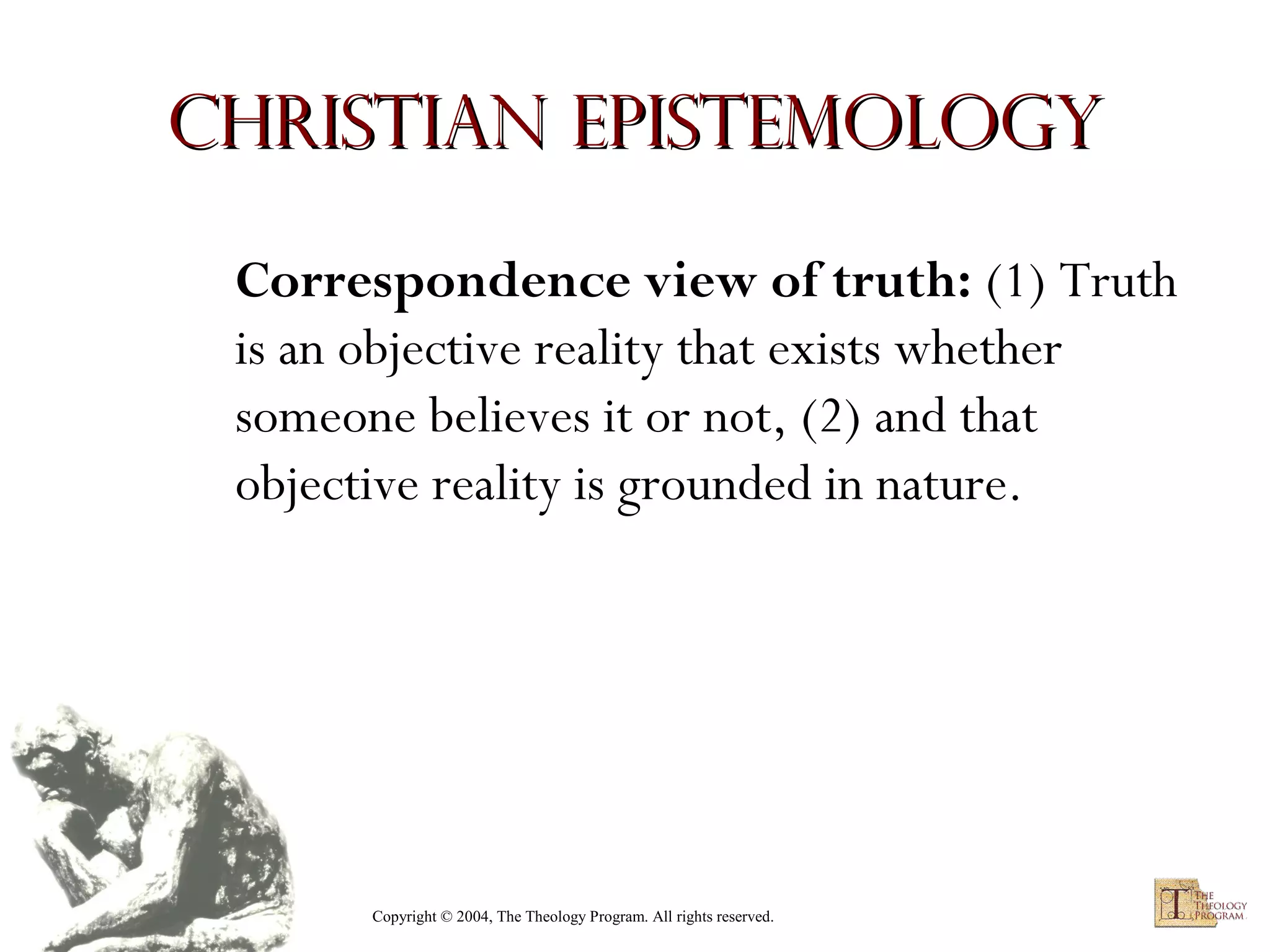 Christian Epistemology
Correspondence view of truth: (1) Truth
is an objective reality that exists whether
someone believes it or not, (2) and that
objective reality is grounded in nature.

Copyright © 2004, The Theology Program. All rights reserved.

 