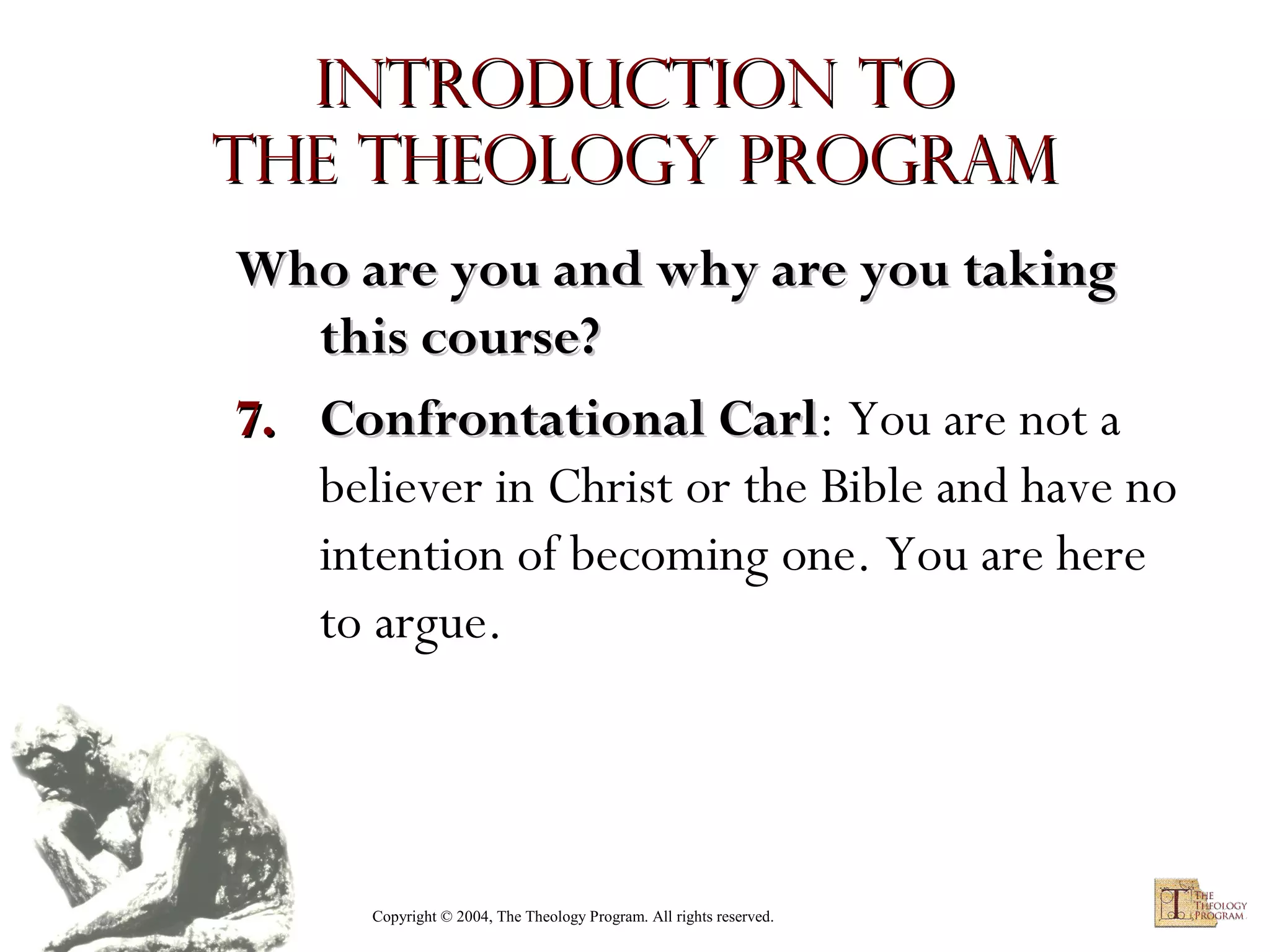 Introduction to
the Theology Program
Who are you and why are you taking
this course?
7. Confrontational Carl: You are not a
Carl
believer in Christ or the Bible and have no
intention of becoming one. You are here
to argue.

Copyright © 2004, The Theology Program. All rights reserved.

 