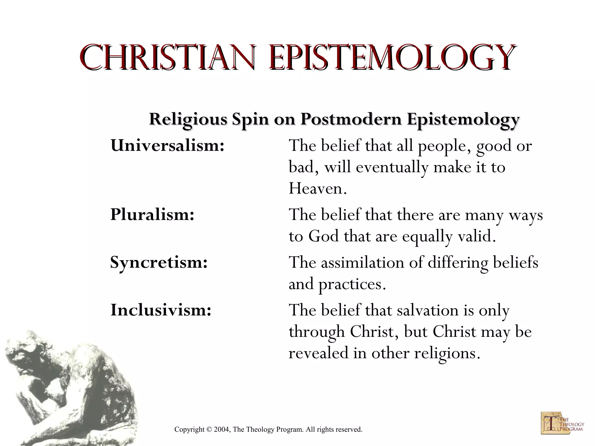 Christian Epistemology
Religious Spin on Postmodern Epistemology
Universalism:
The belief that all people, good or
bad, will eventually make it to
Heaven.
Pluralism:
The belief that there are many ways
to God that are equally valid.
Syncretism:
The assimilation of differing beliefs
and practices.
Inclusivism:
The belief that salvation is only
through Christ, but Christ may be
revealed in other religions.

Copyright © 2004, The Theology Program. All rights reserved.

 