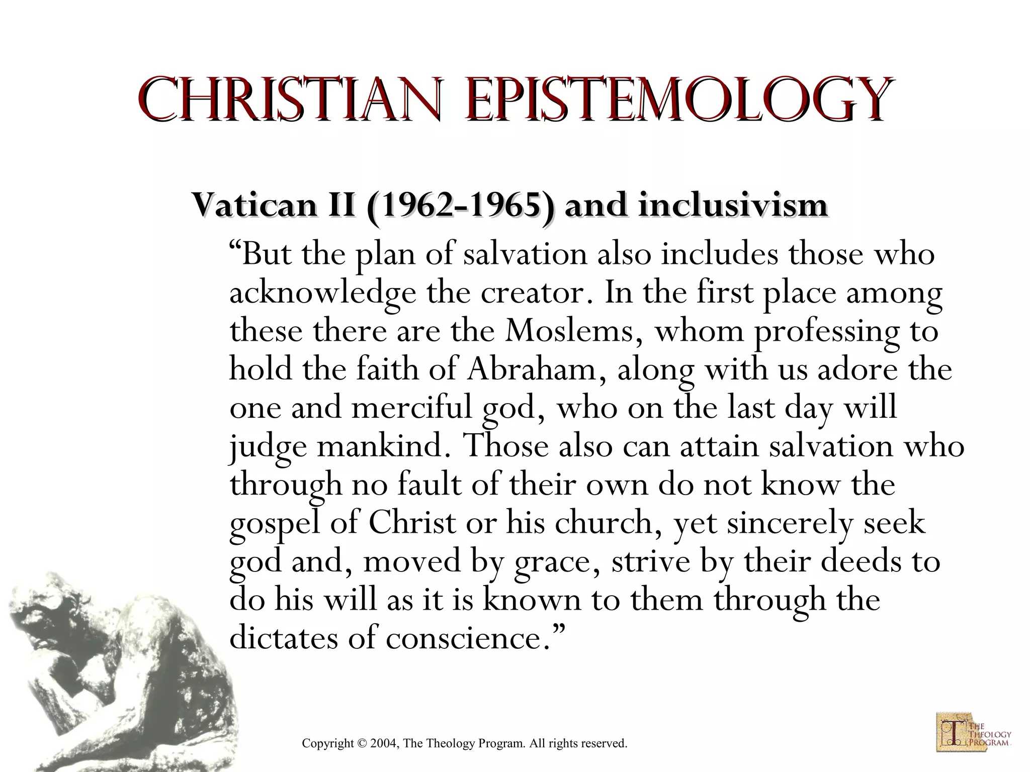 Christian Epistemology
Vatican II (1962-1965) and inclusivism
“But the plan of salvation also includes those who
acknowledge the creator. In the first place among
these there are the Moslems, whom professing to
hold the faith of Abraham, along with us adore the
one and merciful god, who on the last day will
judge mankind. Those also can attain salvation who
through no fault of their own do not know the
gospel of Christ or his church, yet sincerely seek
god and, moved by grace, strive by their deeds to
do his will as it is known to them through the
dictates of conscience.”
Copyright © 2004, The Theology Program. All rights reserved.

 