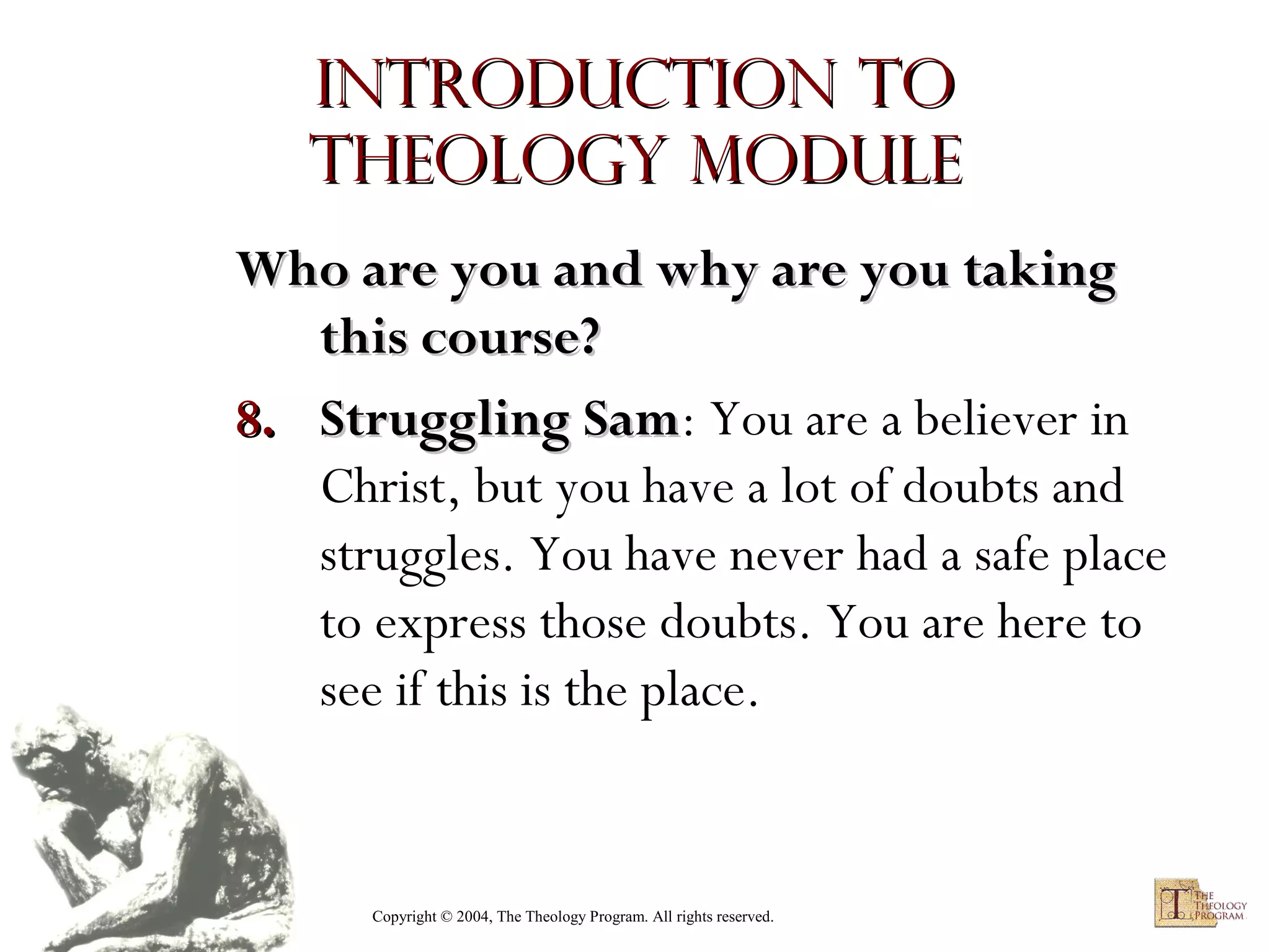 Introduction to
Theology module
Who are you and why are you taking
this course?
8. Struggling Sam: You are a believer in
Sam
Christ, but you have a lot of doubts and
struggles. You have never had a safe place
to express those doubts. You are here to
see if this is the place.

Copyright © 2004, The Theology Program. All rights reserved.

 