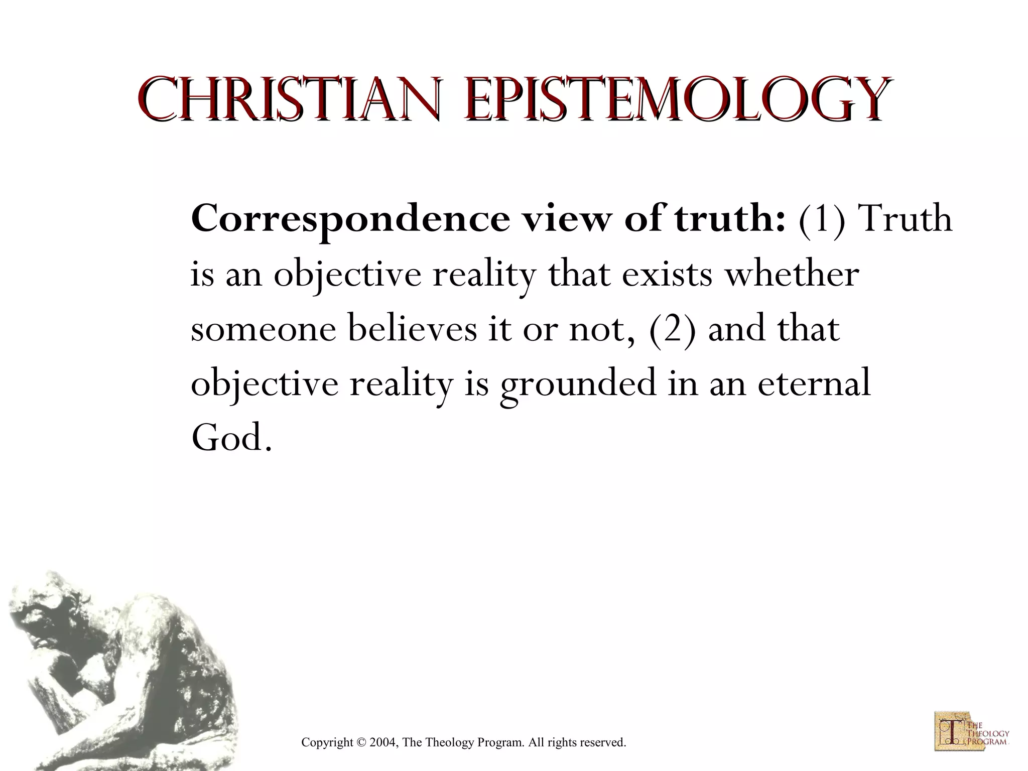 Christian Epistemology
Correspondence view of truth: (1) Truth
is an objective reality that exists whether
someone believes it or not, (2) and that
objective reality is grounded in an eternal
God.

Copyright © 2004, The Theology Program. All rights reserved.

 