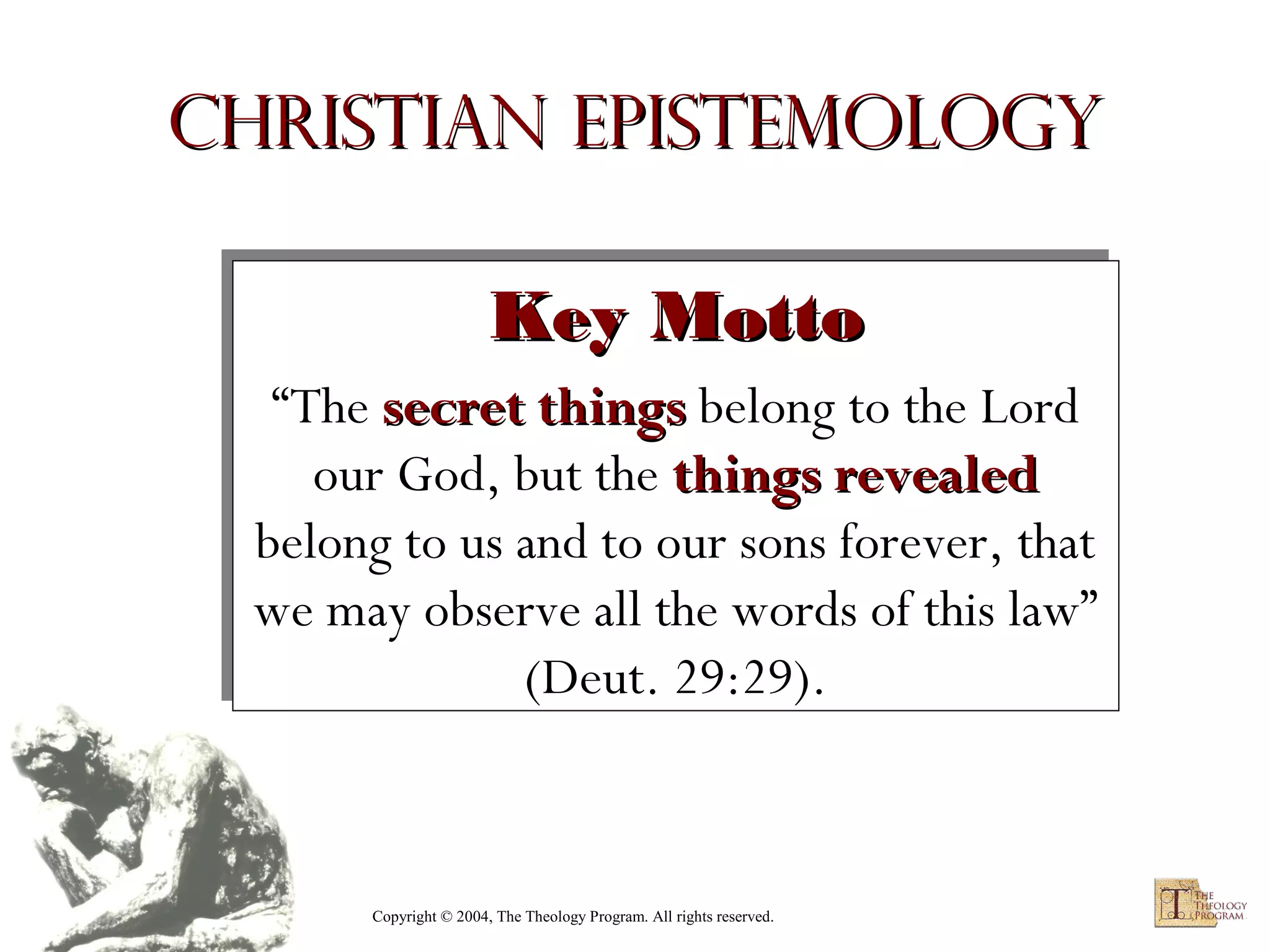 Christian Epistemology
Key Motto
Key Motto
“The secret things belong to the Lord
“The secret things belong to the Lord
our God, but the things revealed
our God, but the things revealed
belong to us and to our sons forever, that
belong to us and to our sons forever, that
we may observe all the words of this law”
we may observe all the words of this law”
(Deut. 29:29).
(Deut. 29:29).

Copyright © 2004, The Theology Program. All rights reserved.

 