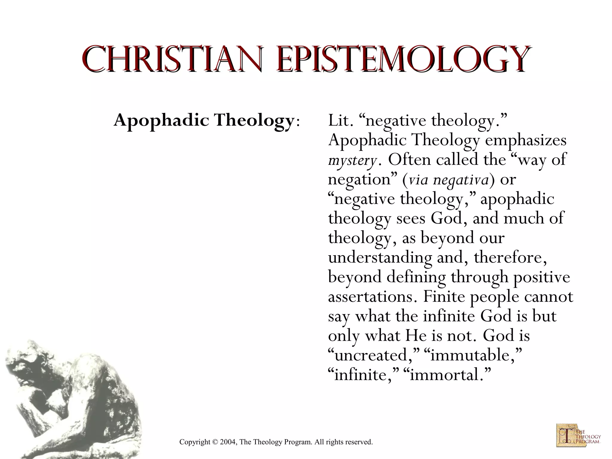 Christian Epistemology
Apophadic Theology:

Lit. “negative theology.”
Apophadic Theology emphasizes
mystery. Often called the “way of
negation” (via negativa) or
“negative theology,” apophadic
theology sees God, and much of
theology, as beyond our
understanding and, therefore,
beyond defining through positive
assertations. Finite people cannot
say what the infinite God is but
only what He is not. God is
“uncreated,” “immutable,”
“infinite,” “immortal.”

Copyright © 2004, The Theology Program. All rights reserved.

 