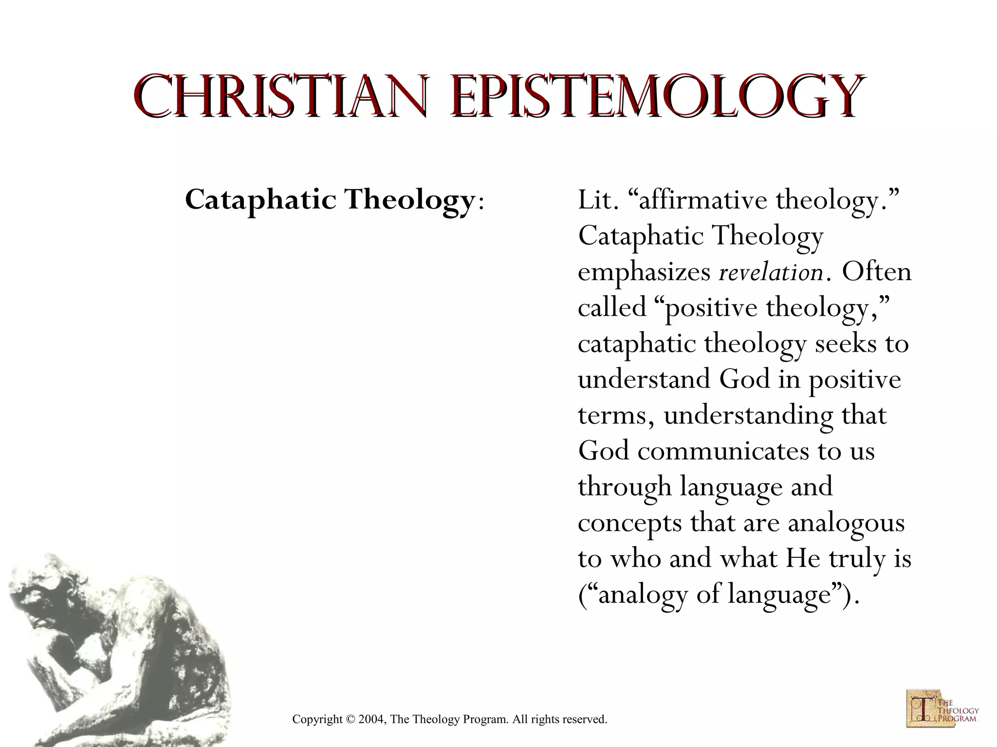 Christian Epistemology
Cataphatic Theology:

Lit. “affirmative theology.”
Cataphatic Theology
emphasizes revelation. Often
called “positive theology,”
cataphatic theology seeks to
understand God in positive
terms, understanding that
God communicates to us
through language and
concepts that are analogous
to who and what He truly is
(“analogy of language”).

Copyright © 2004, The Theology Program. All rights reserved.

 