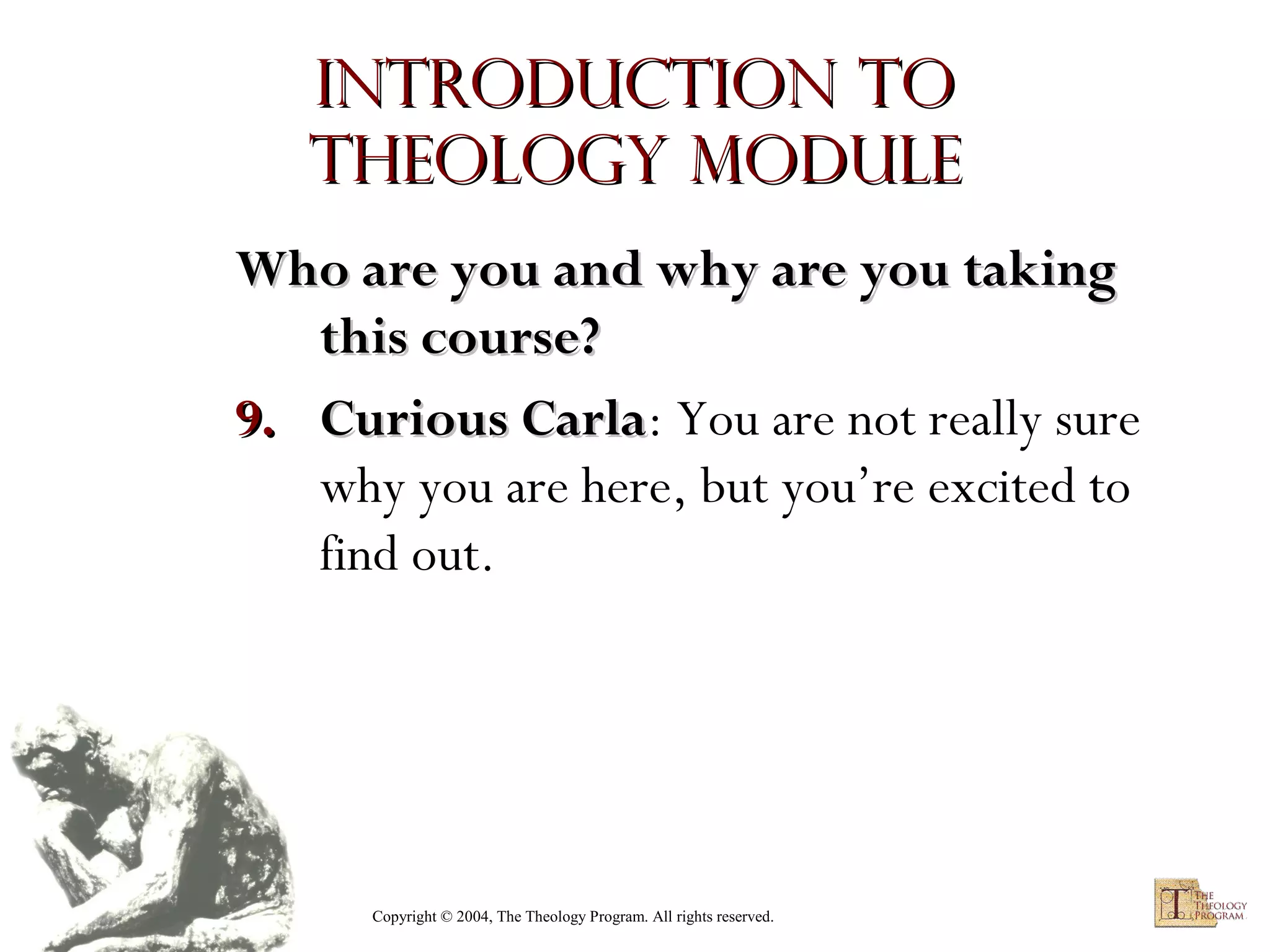 Introduction to
Theology module
Who are you and why are you taking
this course?
9. Curious Carla: You are not really sure
Carla
why you are here, but you’re excited to
find out.

Copyright © 2004, The Theology Program. All rights reserved.

 