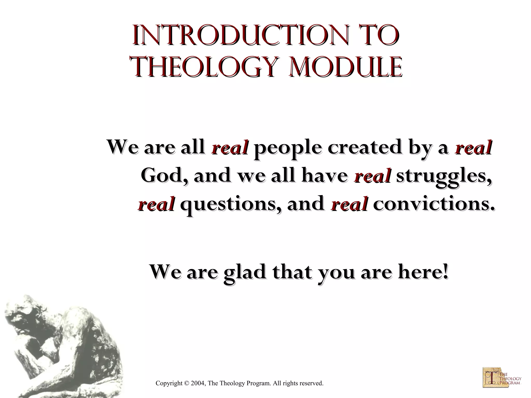 Introduction to
Theology module
We are all real people created by a real
God, and we all have real struggles,
real questions, and real convictions.
We are glad that you are here!

Copyright © 2004, The Theology Program. All rights reserved.

 