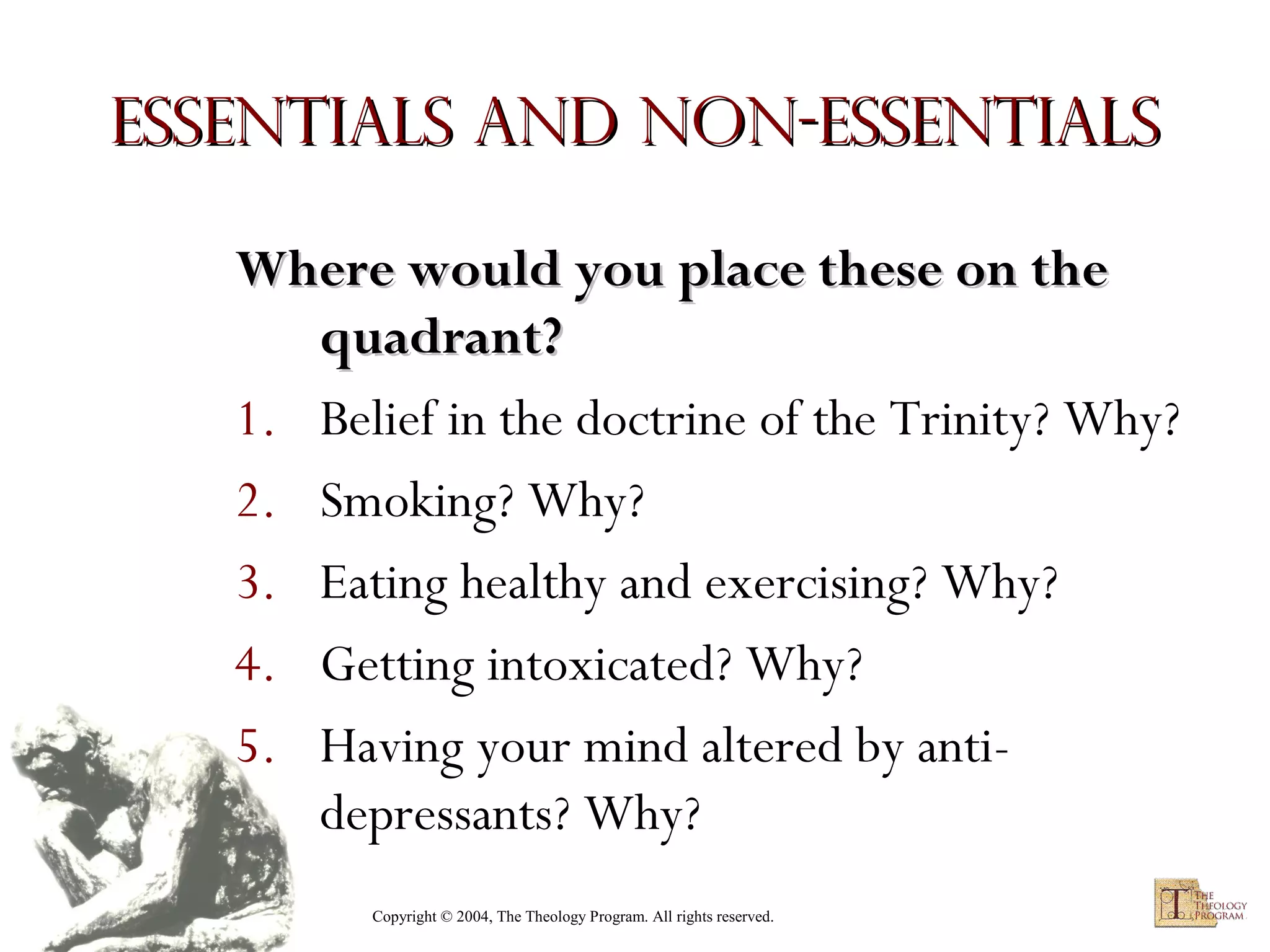 Essentials and Non-Essentials
Where would you place these on the
quadrant?
1. Belief in the doctrine of the Trinity? Why?
2. Smoking? Why?
3. Eating healthy and exercising? Why?
4. Getting intoxicated? Why?
5. Having your mind altered by antidepressants? Why?
Copyright © 2004, The Theology Program. All rights reserved.

 