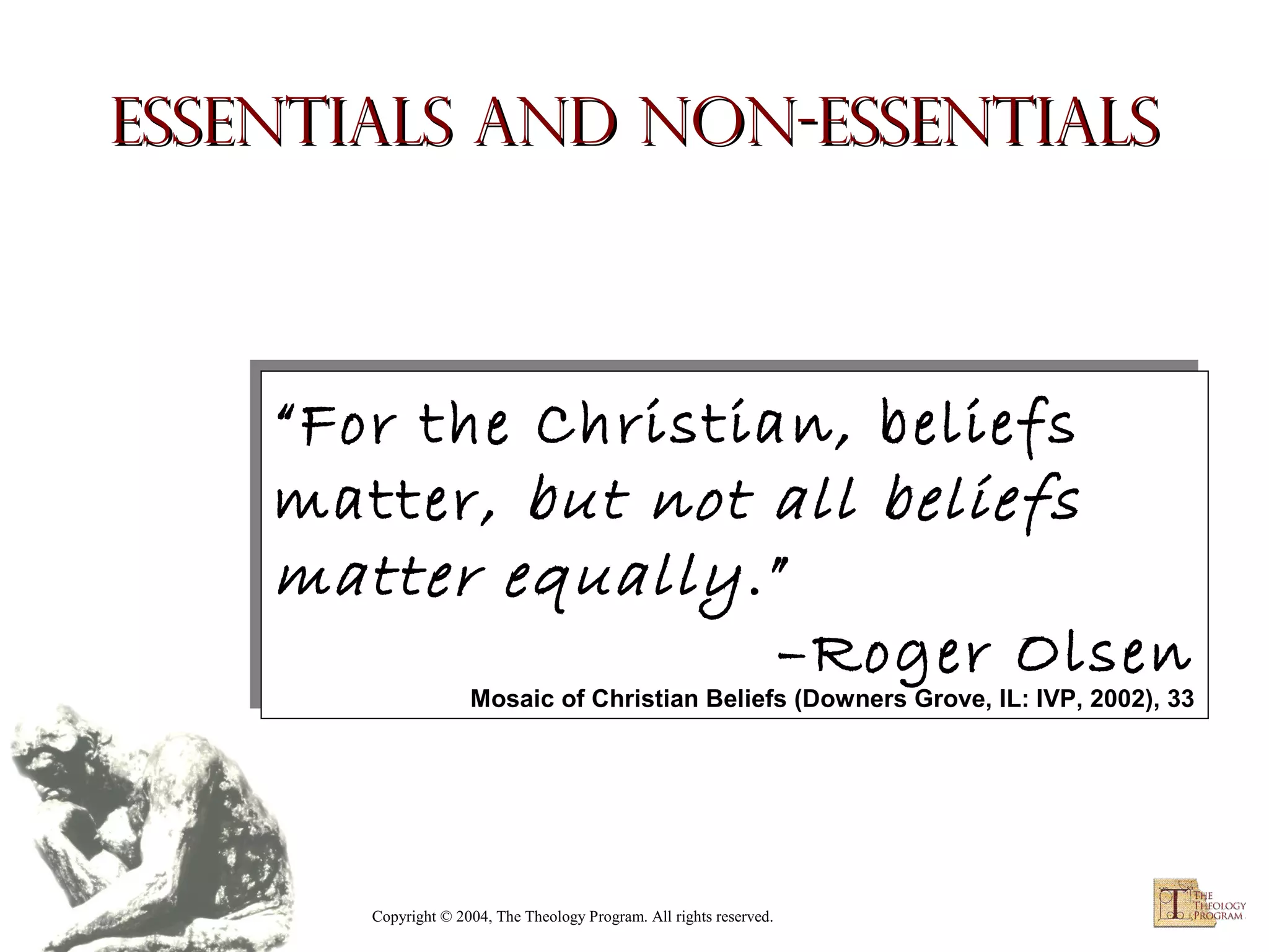 Essentials and Non-essentials

“For the Christian, beliefs
“For the Christian, beliefs
matter, but not all beliefs
matter, but not all beliefs
matter equally .”
matter equally .”
–Roger Olsen
–Roger Olsen

Mosaic of Christian Beliefs (Downers Grove, IL: IVP, 2002), 33
Mosaic of Christian Beliefs (Downers Grove, IL: IVP, 2002), 33

Copyright © 2004, The Theology Program. All rights reserved.

 