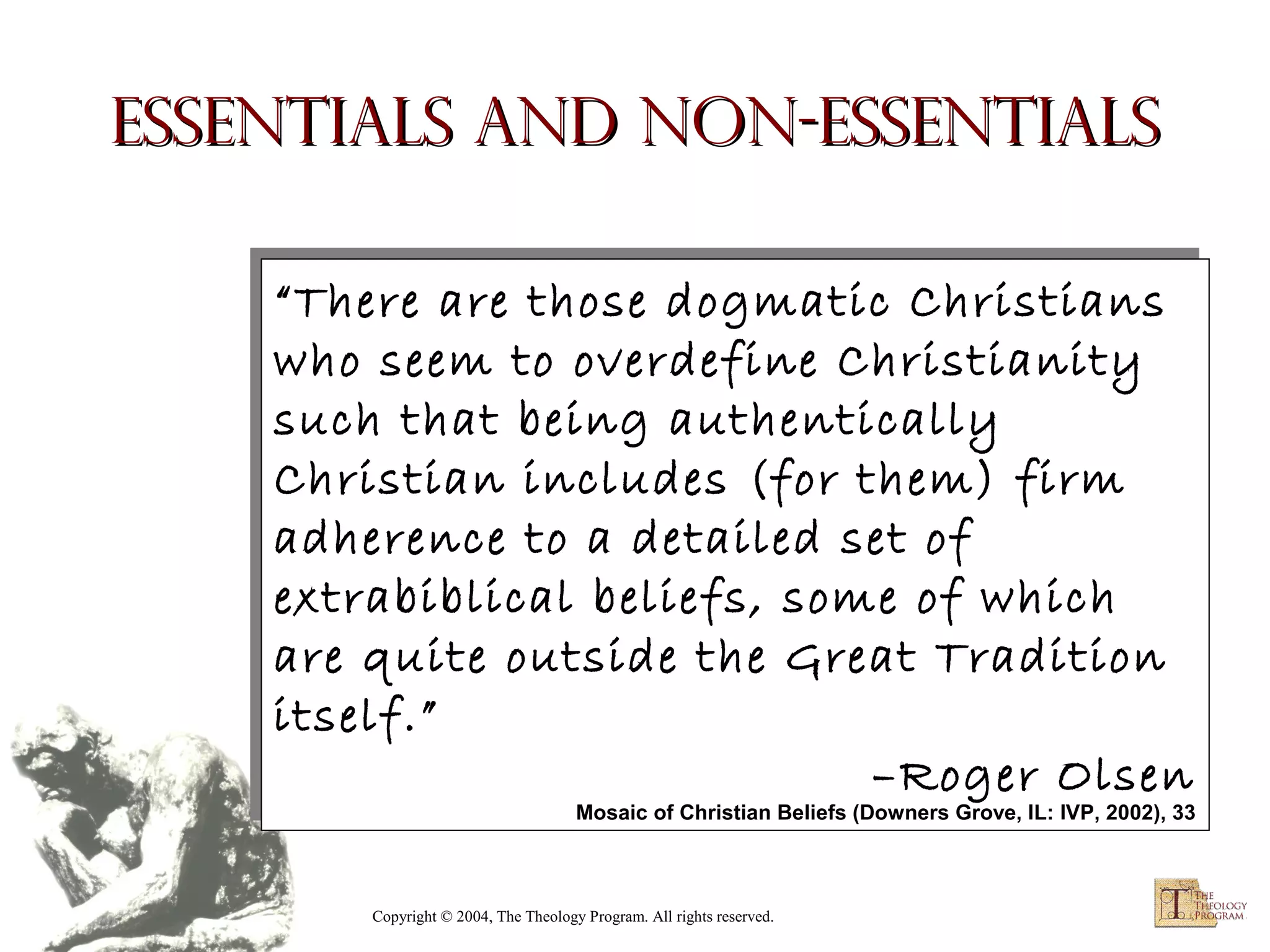 Essentials and Non-essentials
“There are those dogmatic Christians
“There are those dogmatic Christians
who seem to overdefine Christianity
who seem to overdefine Christianity
such that being authentically
such that being authentically
Christian includes (for them) firm
Christian includes (for them) firm
adherence to a detailed set of
adherence to a detailed set of
extrabiblical beliefs, some of which
extrabiblical beliefs, some of which
are quite outside the Great Tradition
are quite outside the Great Tradition
itself.”
itself.”
–Roger Olsen
–Roger Olsen
Mosaic of Christian Beliefs (Downers Grove, IL: IVP, 2002), 33

Mosaic of Christian Beliefs (Downers Grove, IL: IVP, 2002), 33

Copyright © 2004, The Theology Program. All rights reserved.

 