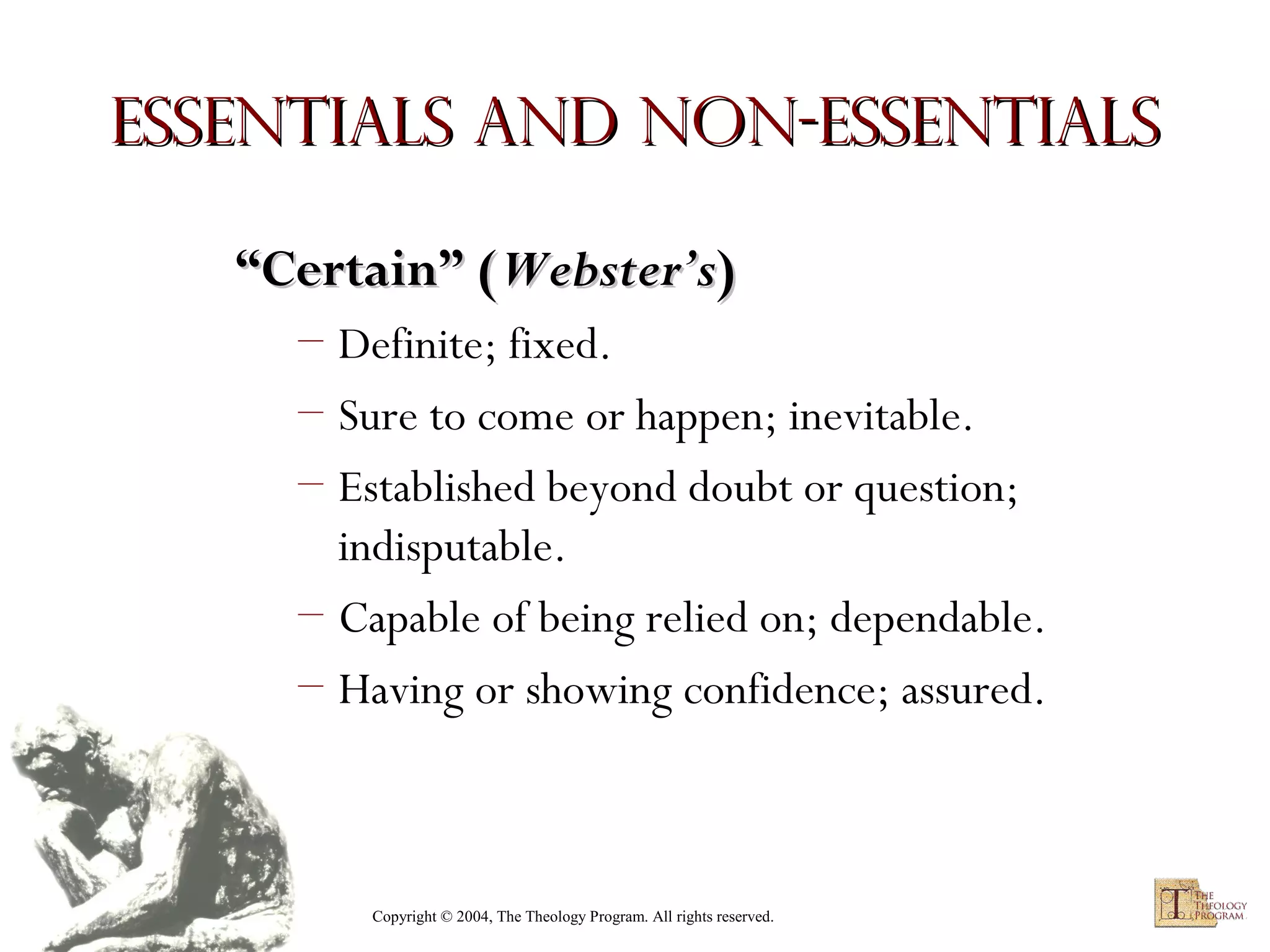 Essentials and non-essentials
“Certain” (Webster’s)
– Definite; fixed.
– Sure to come or happen; inevitable.
– Established beyond doubt or question;
indisputable.
– Capable of being relied on; dependable.
– Having or showing confidence; assured.

Copyright © 2004, The Theology Program. All rights reserved.

 