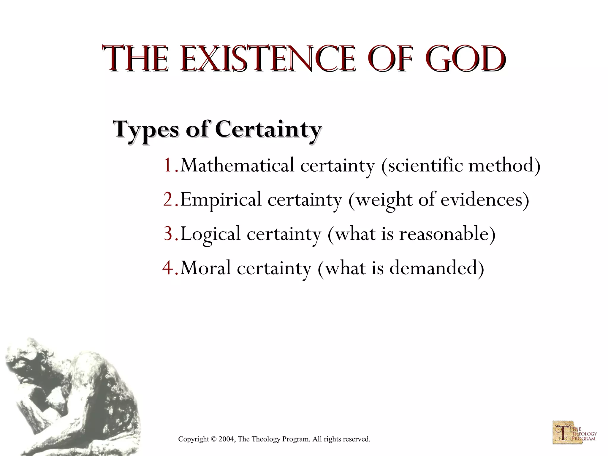 The Existence of God
Types of Certainty
1.Mathematical certainty (scientific method)
2.Empirical certainty (weight of evidences)
3.Logical certainty (what is reasonable)
4.Moral certainty (what is demanded)

Copyright © 2004, The Theology Program. All rights reserved.

 