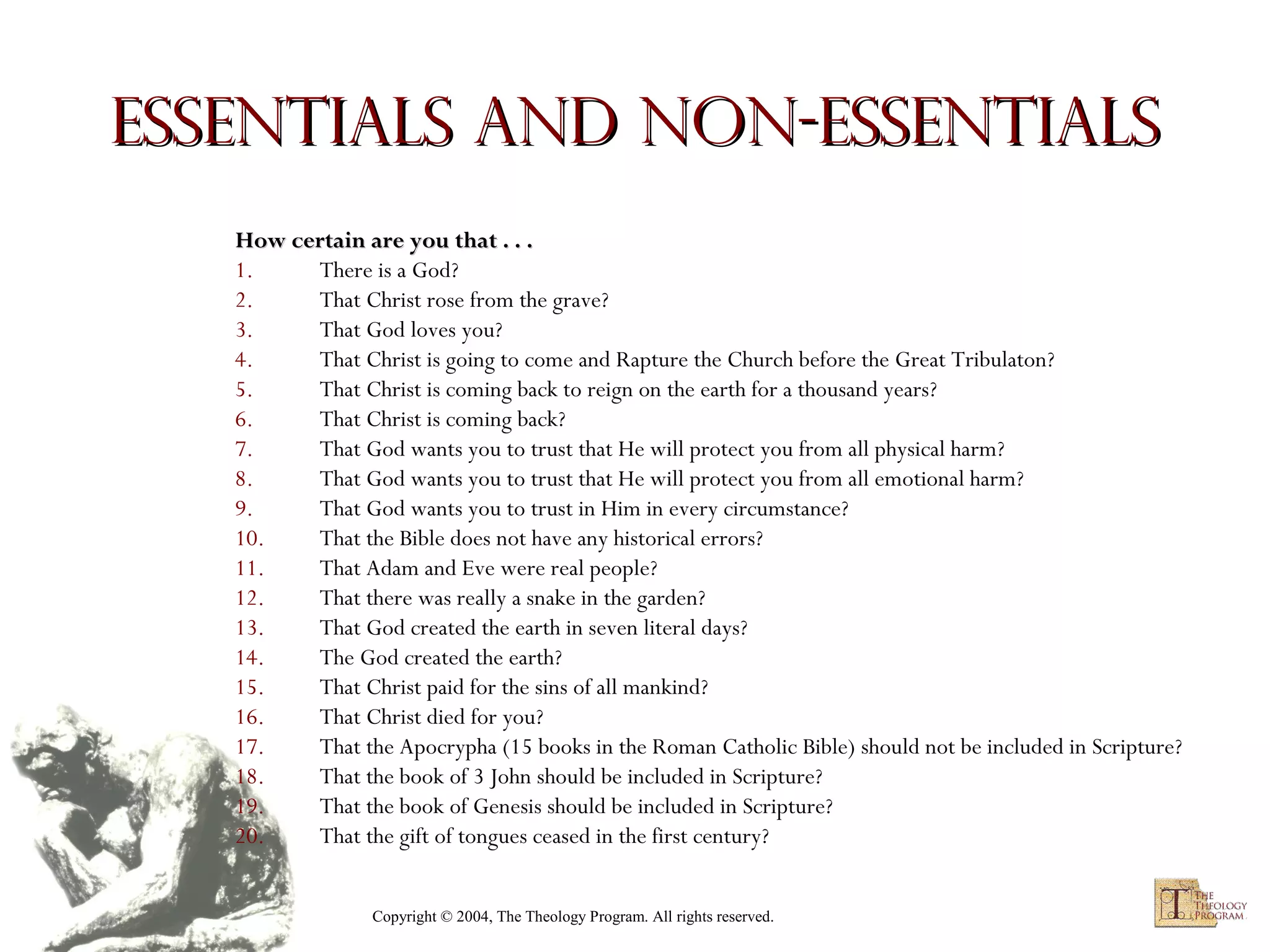 Essentials and non-essentials
How certain are you that . . .
1.
There is a God?
2.
That Christ rose from the grave?
3.
That God loves you?
4.
That Christ is going to come and Rapture the Church before the Great Tribulaton?
5.
That Christ is coming back to reign on the earth for a thousand years?
6.
That Christ is coming back?
7.
That God wants you to trust that He will protect you from all physical harm?
8.
That God wants you to trust that He will protect you from all emotional harm?
9.
That God wants you to trust in Him in every circumstance?
10.
That the Bible does not have any historical errors?
11.
That Adam and Eve were real people?
12.
That there was really a snake in the garden?
13.
That God created the earth in seven literal days?
14.
The God created the earth?
15.
That Christ paid for the sins of all mankind?
16.
That Christ died for you?
17.
That the Apocrypha (15 books in the Roman Catholic Bible) should not be included in Scripture?
18.
That the book of 3 John should be included in Scripture?
19.
That the book of Genesis should be included in Scripture?
20.
That the gift of tongues ceased in the first century?
Copyright © 2004, The Theology Program. All rights reserved.

 