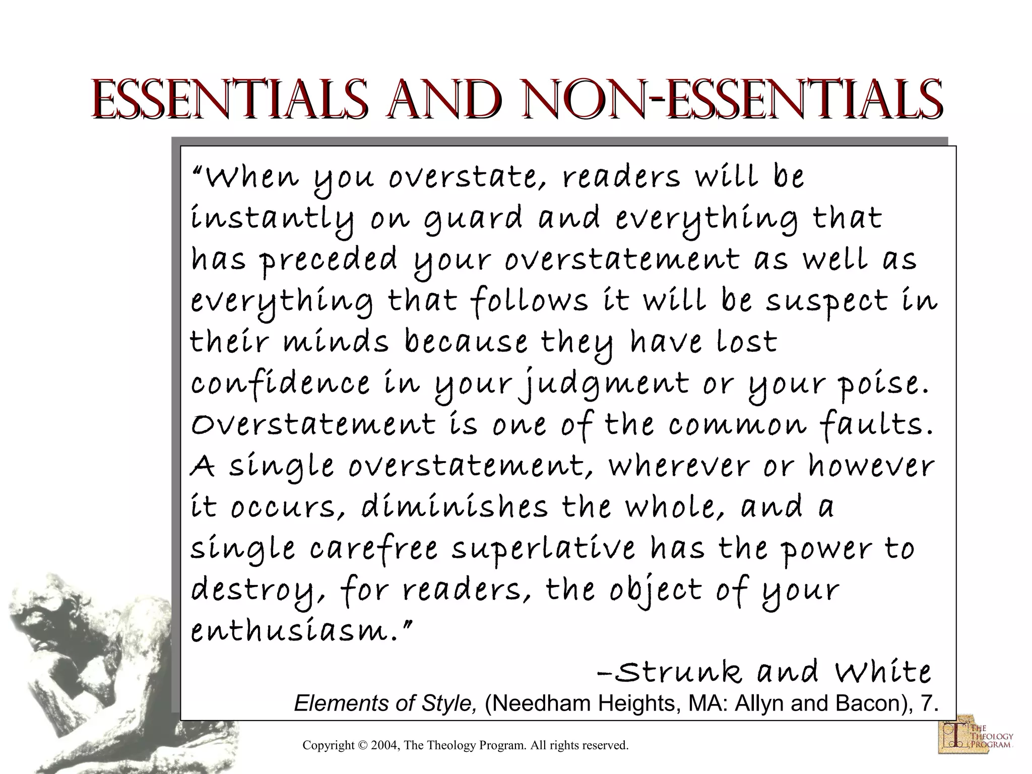 Essentials and Non-essentials
“When you overstate, readers will be
“When you overstate, readers will be
instantly on guard and everything that
instantly on guard and everything that
has preceded your overstatement as well as
has preceded your overstatement as well as
everything that follows it will be suspect in
everything that follows it will be suspect in
their minds because they have lost
their minds because they have lost
confidence in your judgment or your poise.
confidence in your judgment or your poise.
Overstatement is one of the common faults.
Overstatement is one of the common faults.
A single overstatement, wherever or however
A single overstatement, wherever or however
it occurs, diminishes the whole, and a
it occurs, diminishes the whole, and a
single carefree superlative has the power to
single carefree superlative has the power to
destroy, for readers, the object of your
destroy, for readers, the object of your
enthusiasm.”
enthusiasm.”
–Strunk and White
–Strunk and White

Elements of Style, (Needham Heights, MA: Allyn and Bacon), 7.
Elements of Style, (Needham Heights, MA: Allyn and Bacon), 7.
Copyright © 2004, The Theology Program. All rights reserved.

 