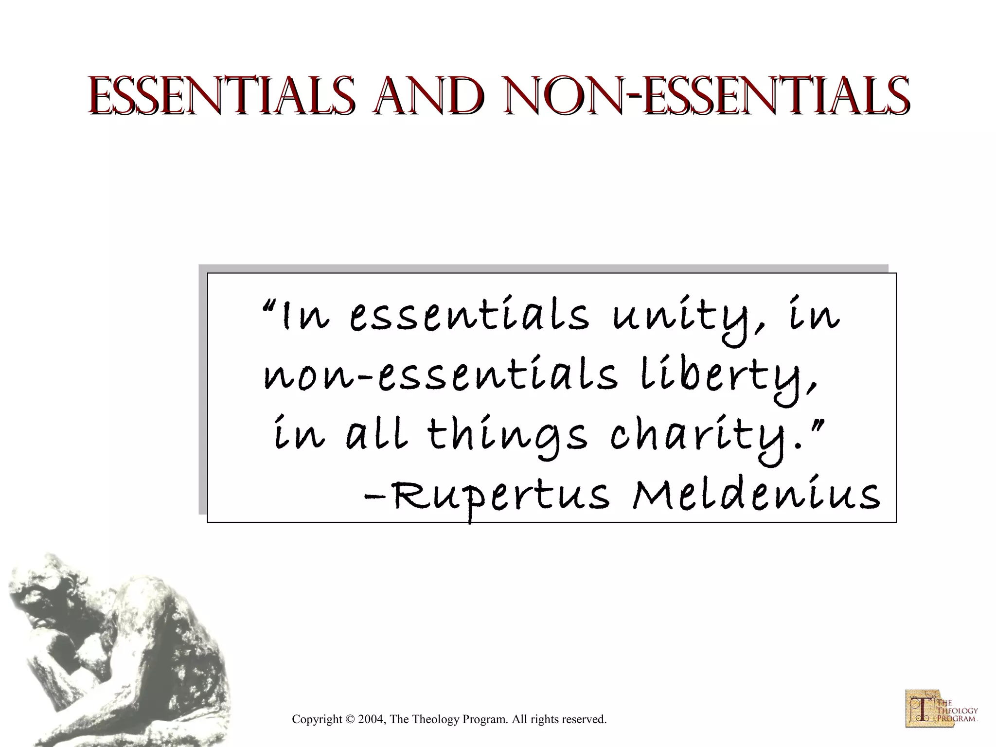 Essentials and Non-Essentials

“In essentials unity, in
“In essentials unity, in
non-essentials liberty,
non-essentials liberty,
in all things charity.”
in all things charity.”
–Rupertus Meldenius
–Rupertus Meldenius

Copyright © 2004, The Theology Program. All rights reserved.

 