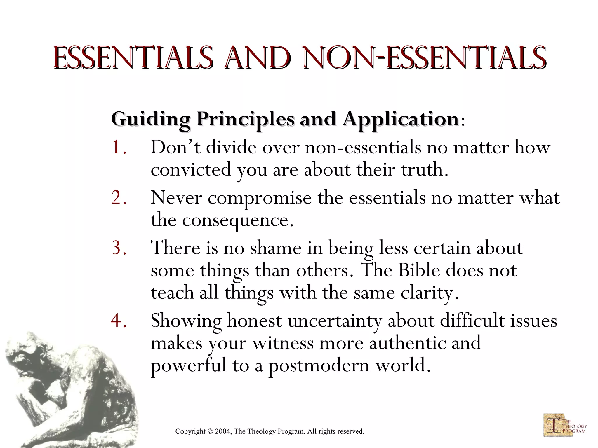 Essentials and Non-essentials
Guiding Principles and Application:
Application
1. Don’t divide over non-essentials no matter how
convicted you are about their truth.
2. Never compromise the essentials no matter what
the consequence.
3. There is no shame in being less certain about
some things than others. The Bible does not
teach all things with the same clarity.
4. Showing honest uncertainty about difficult issues
makes your witness more authentic and
powerful to a postmodern world.
Copyright © 2004, The Theology Program. All rights reserved.

 