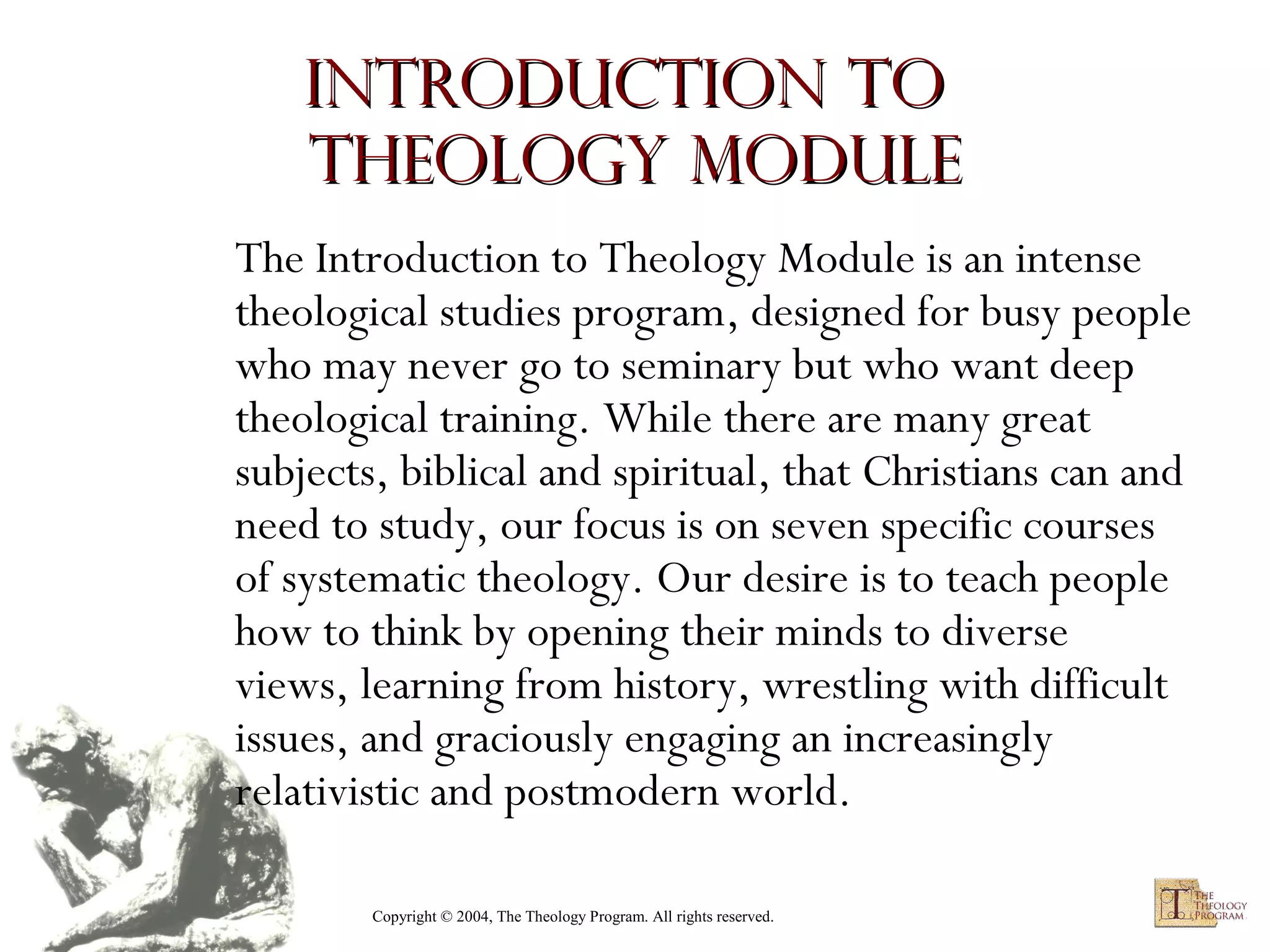 Introduction to
Theology module
The Introduction to Theology Module is an intense
theological studies program, designed for busy people
who may never go to seminary but who want deep
theological training. While there are many great
subjects, biblical and spiritual, that Christians can and
need to study, our focus is on seven specific courses
of systematic theology. Our desire is to teach people
how to think by opening their minds to diverse
views, learning from history, wrestling with difficult
issues, and graciously engaging an increasingly
relativistic and postmodern world.
Copyright © 2004, The Theology Program. All rights reserved.

 