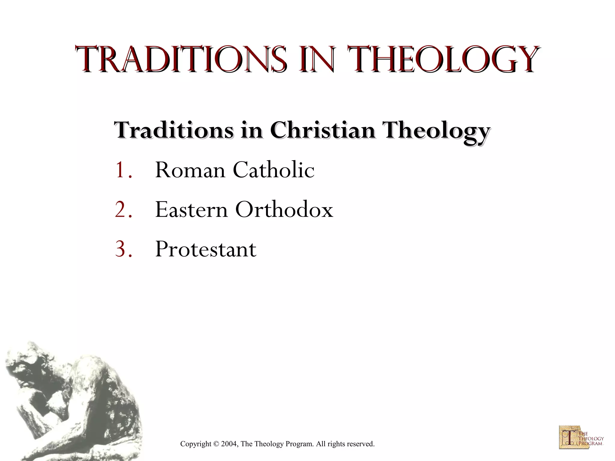 Traditions in Theology
Traditions in Christian Theology
1. Roman Catholic
2. Eastern Orthodox
3. Protestant

Copyright © 2004, The Theology Program. All rights reserved.

 