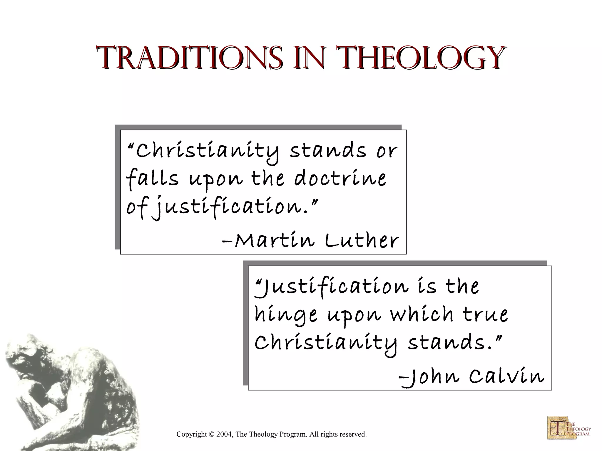 Traditions in Theology
“Christianity stands or
“Christianity stands or
falls upon the doctrine
falls upon the doctrine
of justification.”
of justification.”
–Martin Luther
–Martin Luther
“Justification is the
“Justification is the
hinge upon which true
hinge upon which true
Christianity stands.”
Christianity stands.”
–John Calvin
–John Calvin
Copyright © 2004, The Theology Program. All rights reserved.

 