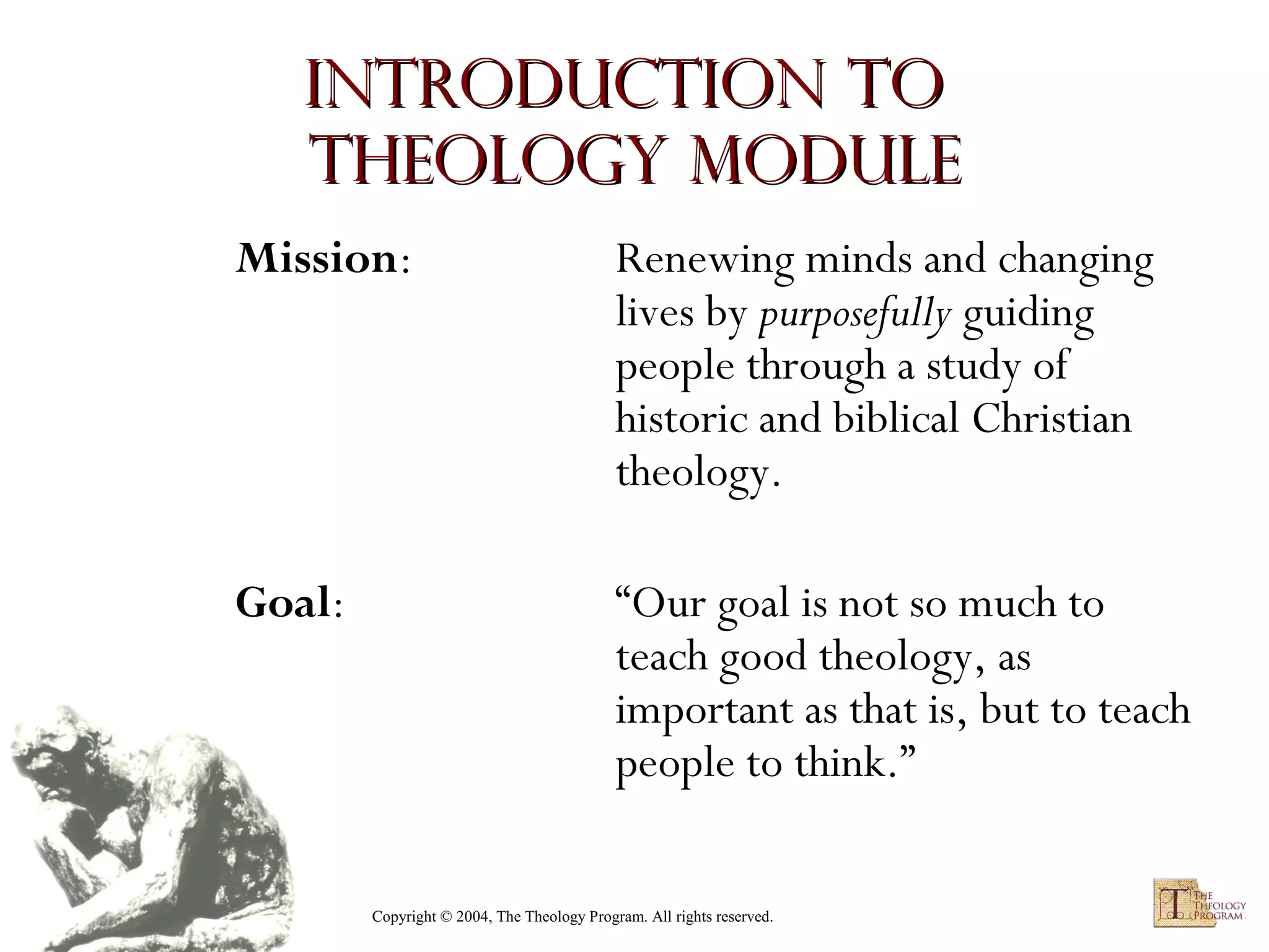 Introduction to
Theology module
Mission:

Renewing minds and changing
lives by purposefully guiding
people through a study of
historic and biblical Christian
theology.

Goal:

“Our goal is not so much to
teach good theology, as
important as that is, but to teach
people to think.”
Copyright © 2004, The Theology Program. All rights reserved.

 