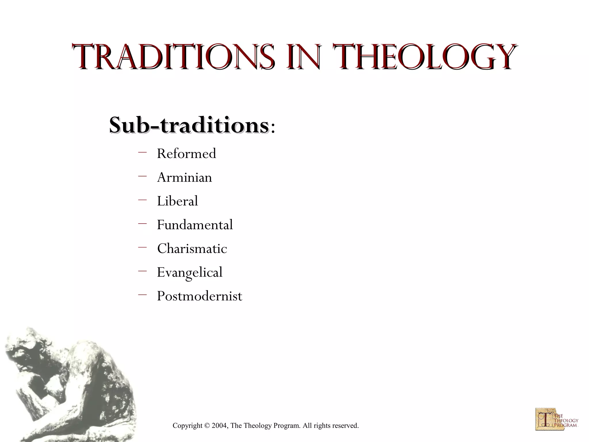 Traditions in Theology
Sub-traditions:
Sub-traditions
–
–
–
–
–
–
–

Reformed
Arminian
Liberal
Fundamental
Charismatic
Evangelical
Postmodernist

Copyright © 2004, The Theology Program. All rights reserved.

 