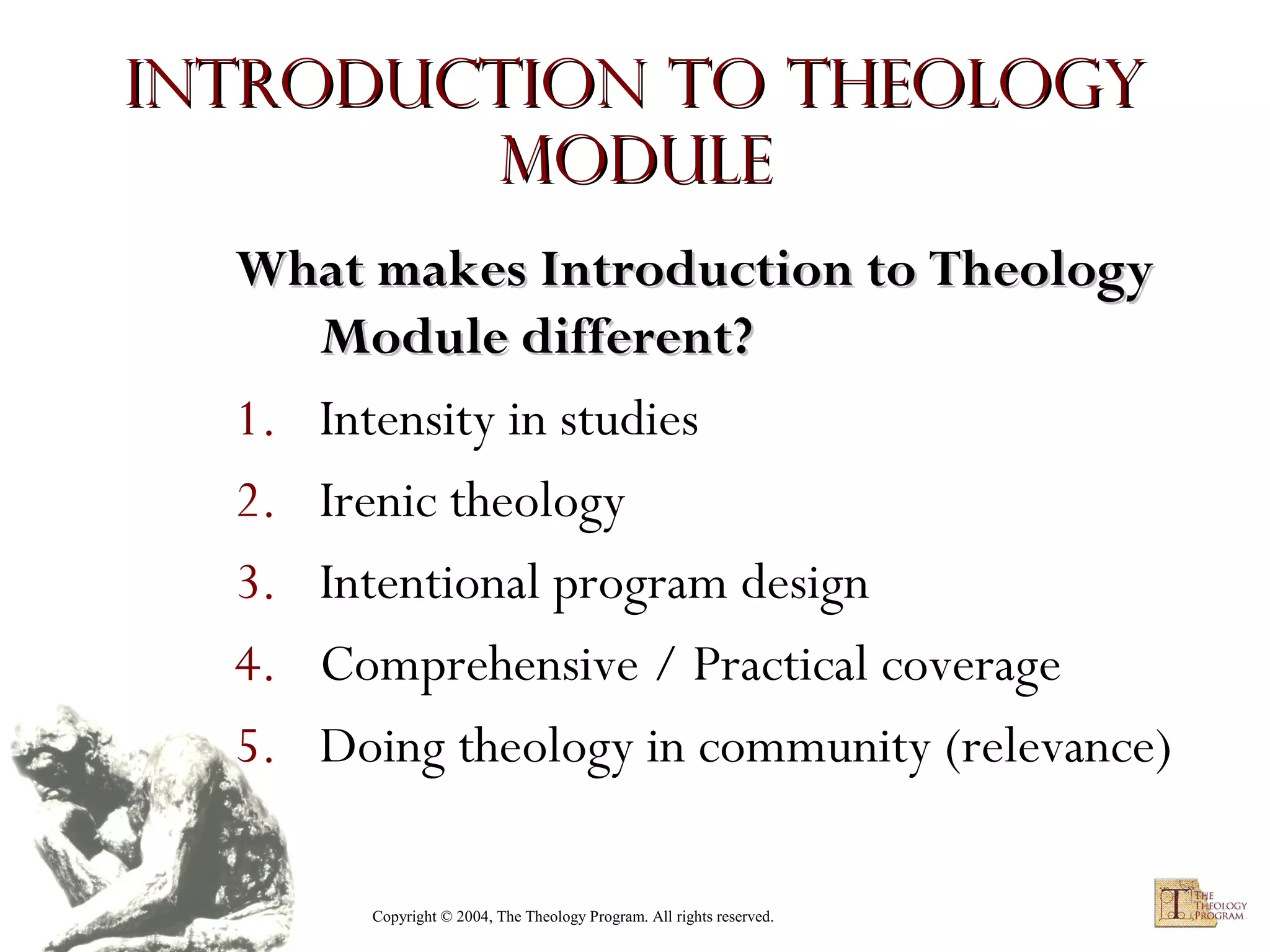 Introduction to Theology
module
What makes Introduction to Theology
Module different?
1. Intensity in studies
2. Irenic theology
3. Intentional program design
4. Comprehensive / Practical coverage
5. Doing theology in community (relevance)
Copyright © 2004, The Theology Program. All rights reserved.

 