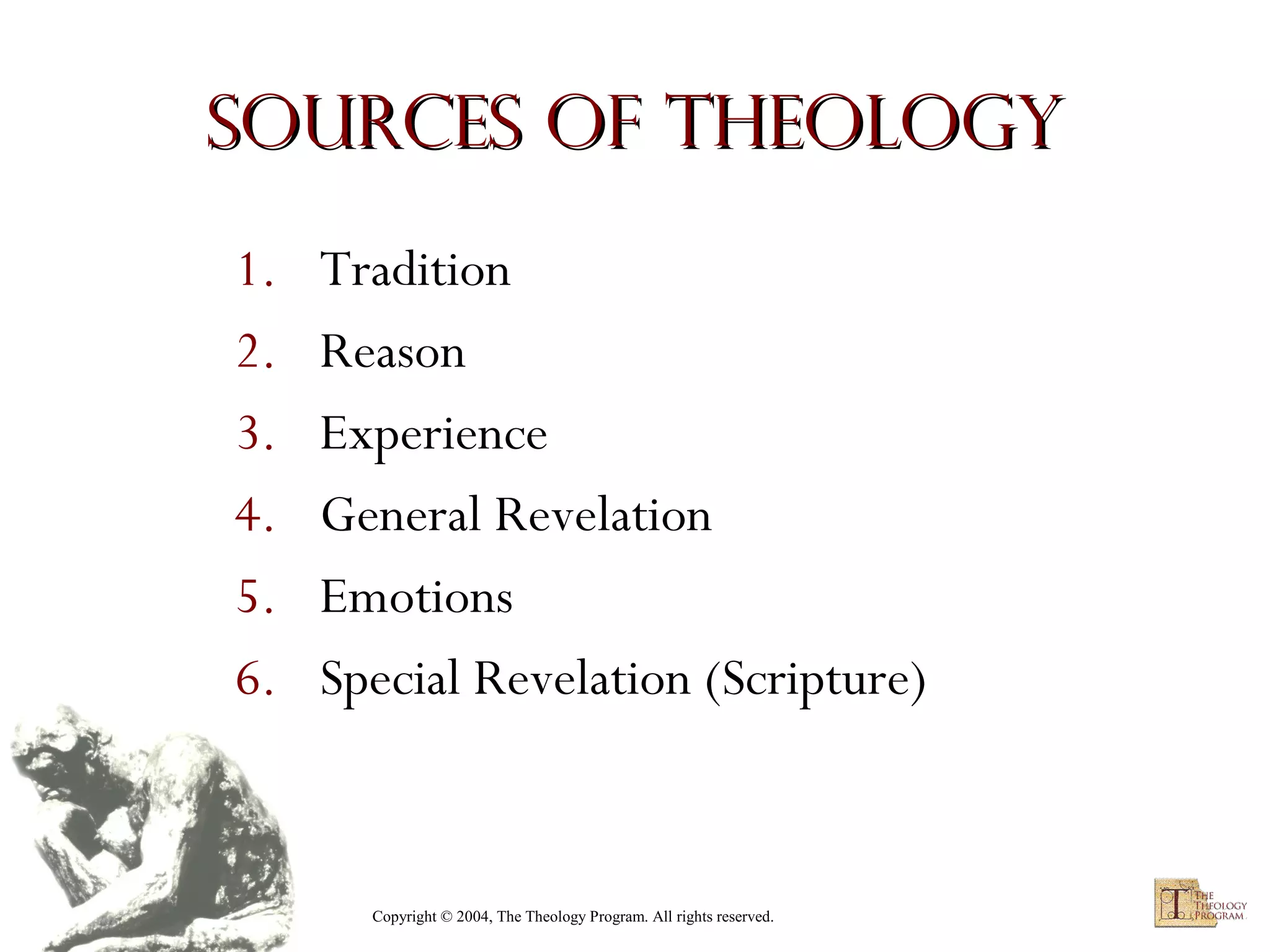 Sources of Theology
1.
2.
3.
4.
5.
6.

Tradition
Reason
Experience
General Revelation
Emotions
Special Revelation (Scripture)

Copyright © 2004, The Theology Program. All rights reserved.

 