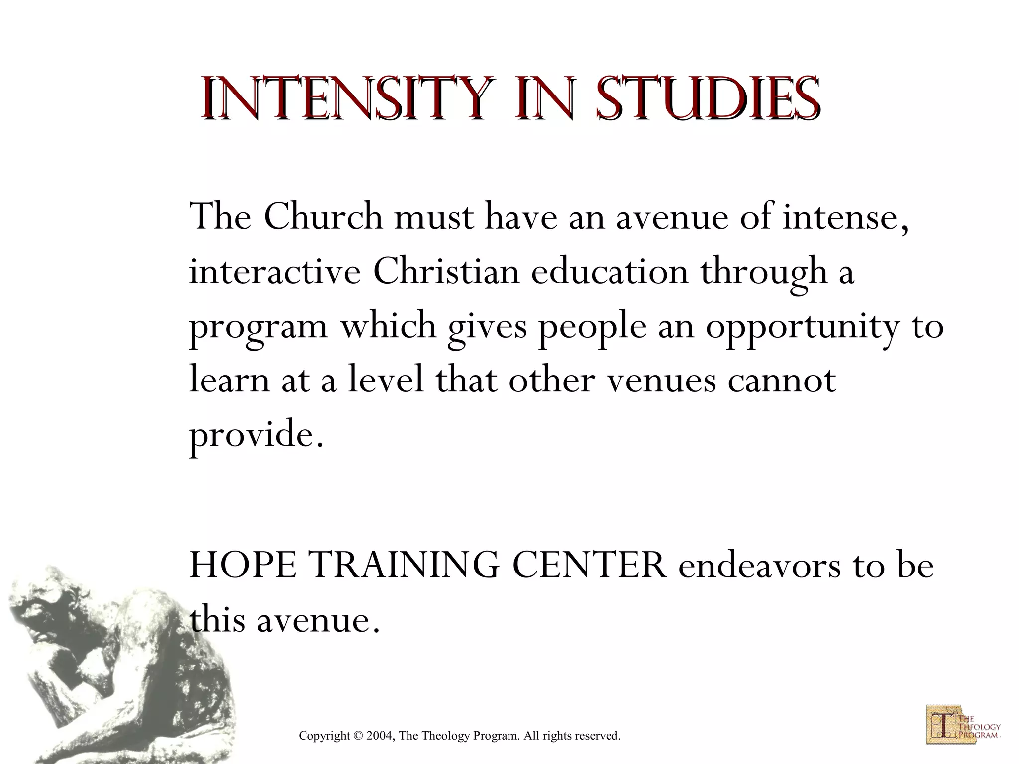 Intensity in Studies
The Church must have an avenue of intense,
interactive Christian education through a
program which gives people an opportunity to
learn at a level that other venues cannot
provide.
HOPE TRAINING CENTER endeavors to be
this avenue.
Copyright © 2004, The Theology Program. All rights reserved.

 