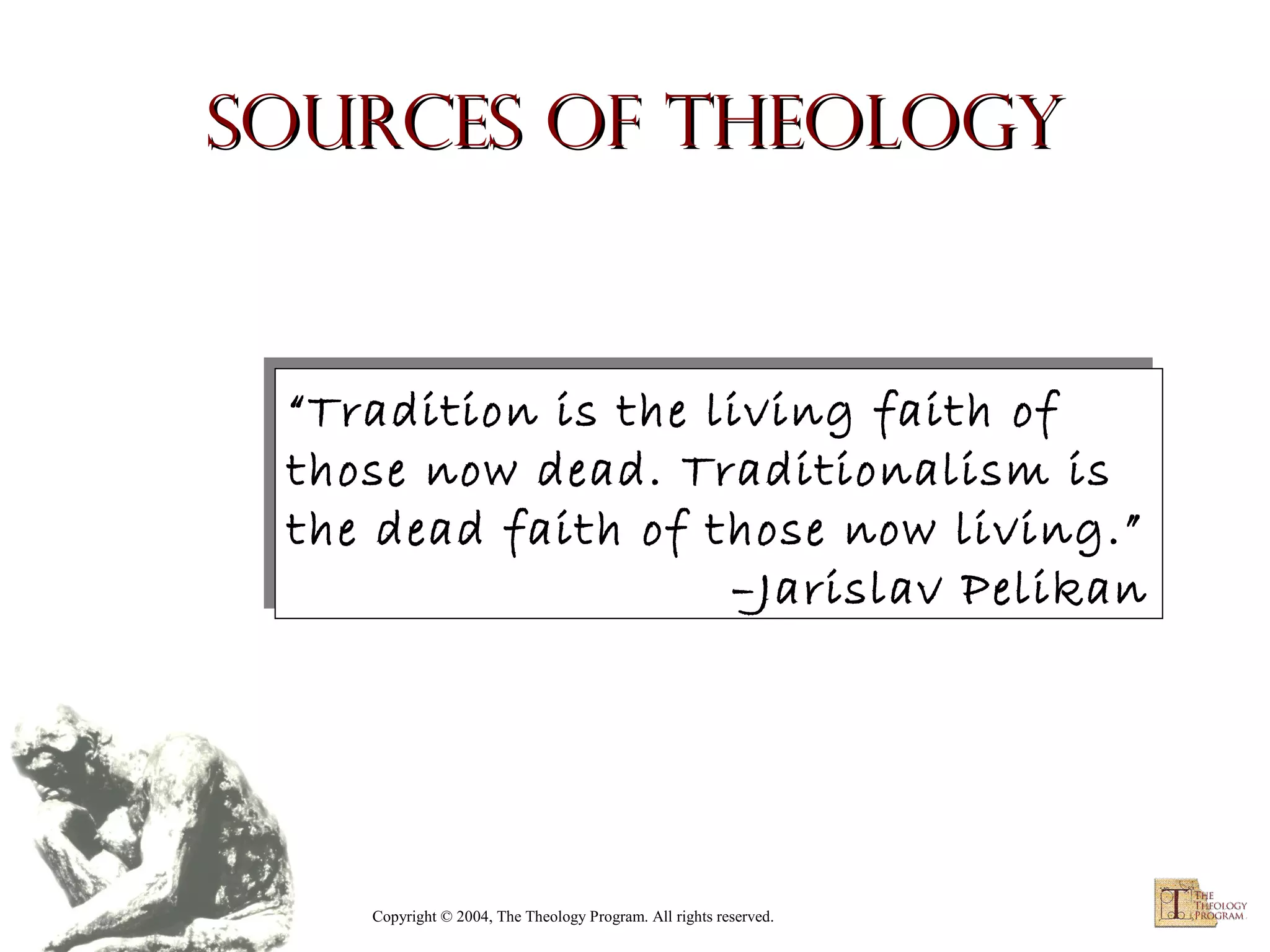 Sources of Theology

“Tradition is the living faith of
“Tradition is the living faith of
those now dead. Traditionalism is
those now dead. Traditionalism is
the dead faith of those now living.”
the dead faith of those now living.”
–Jarislav Pelikan
–Jarislav Pelikan

Copyright © 2004, The Theology Program. All rights reserved.

 