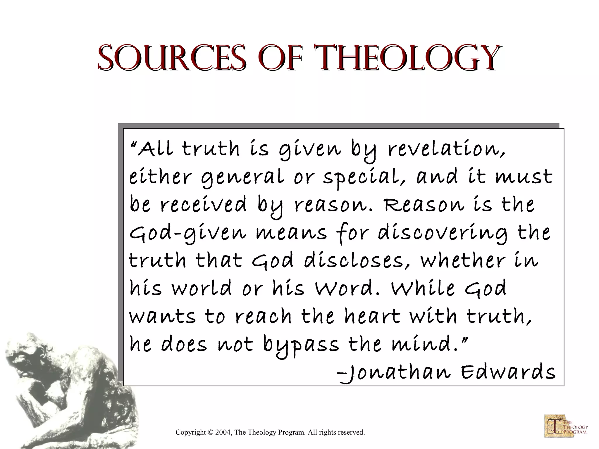 Sources of Theology
“All truth is given by revelation,
“All truth is given by revelation,
either general or special, and it must
either general or special, and it must
be received by reason. Reason is the
be received by reason. Reason is the
God-given means for discovering the
God-given means for discovering the
truth that God discloses, whether in
truth that God discloses, whether in
his world or his Word. While God
his world or his Word. While God
wants to reach the heart with truth,
wants to reach the heart with truth,
he does not bypass the mind.”
he does not bypass the mind.”
–Jonathan Edwards
–Jonathan Edwards
Copyright © 2004, The Theology Program. All rights reserved.

 