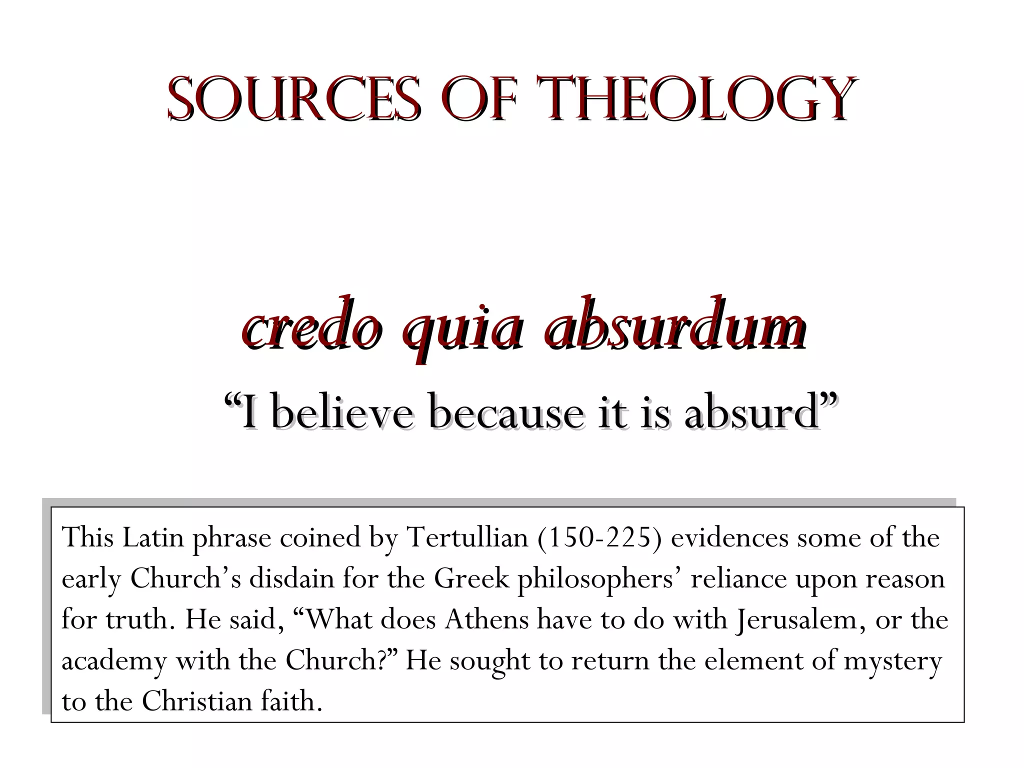 Sources of Theology

credo quia absurdum
“I believe because it is absurd”
This Latin phrase coined by Tertullian (150-225) evidences some of the
This Latin phrase coined by Tertullian (150-225) evidences some of the
early Church’s disdain for the Greek philosophers’ reliance upon reason
early Church’s disdain for the Greek philosophers’ reliance upon reason
for truth. He said, “What does Athens have to do with Jerusalem, or the
for truth. He said, “What does Athens have to do with Jerusalem, or the
academy with the Church?” He sought to return the element of mystery
academy with the Church?” He sought to return the element of mystery
to the Christian faith.
to the Christian faith.

 