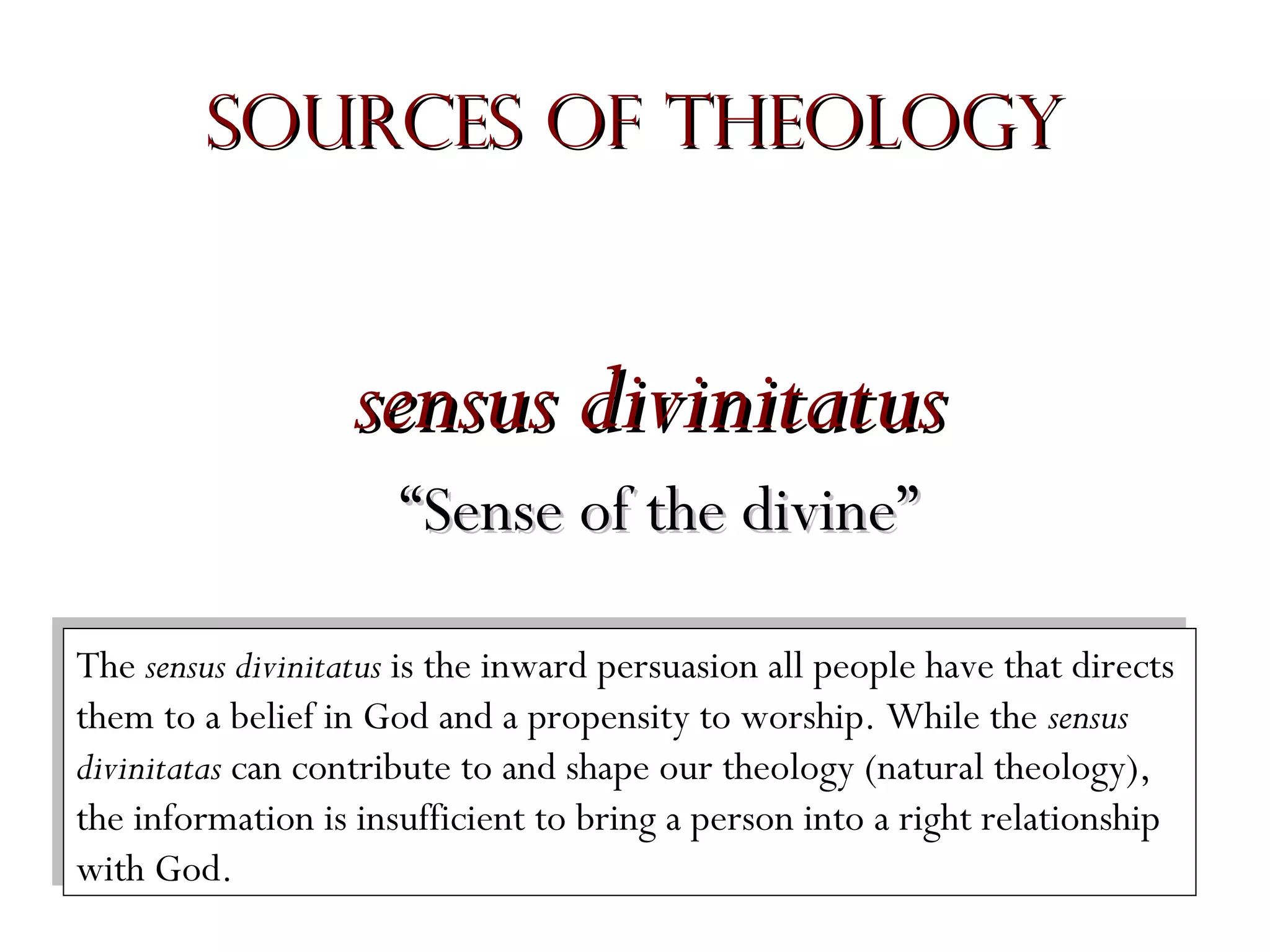 Sources of Theology

sensus divinitatus
“Sense of the divine”
The sensus divinitatus is the inward persuasion all people have that directs
The sensus divinitatus is the inward persuasion all people have that directs
them to aabelief in God and aapropensity to worship. While the sensus
them to belief in God and propensity to worship. While the sensus
divinitatas can contribute to and shape our theology (natural theology),
divinitatas can contribute to and shape our theology (natural theology),
the information is insufficient to bring aaperson into aaright relationship
the information is insufficient to bring person into right relationship
with God.
with God.

 