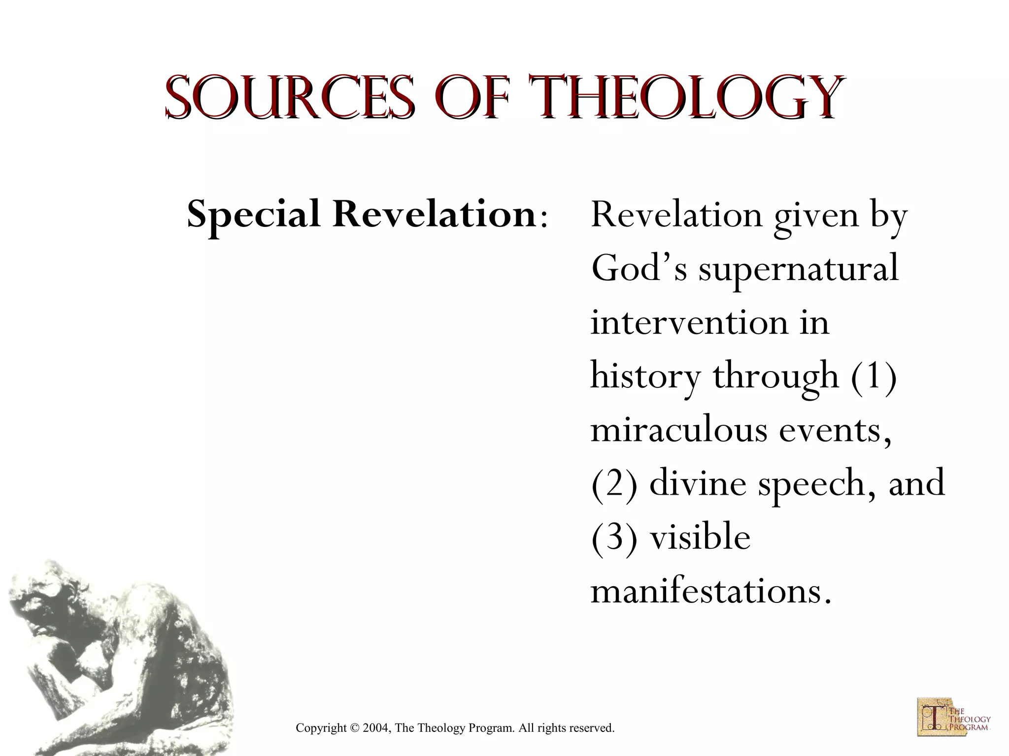 Sources of Theology
Special Revelation: Revelation given by
God’s supernatural
intervention in
history through (1)
miraculous events,
(2) divine speech, and
(3) visible
manifestations.
Copyright © 2004, The Theology Program. All rights reserved.

 
