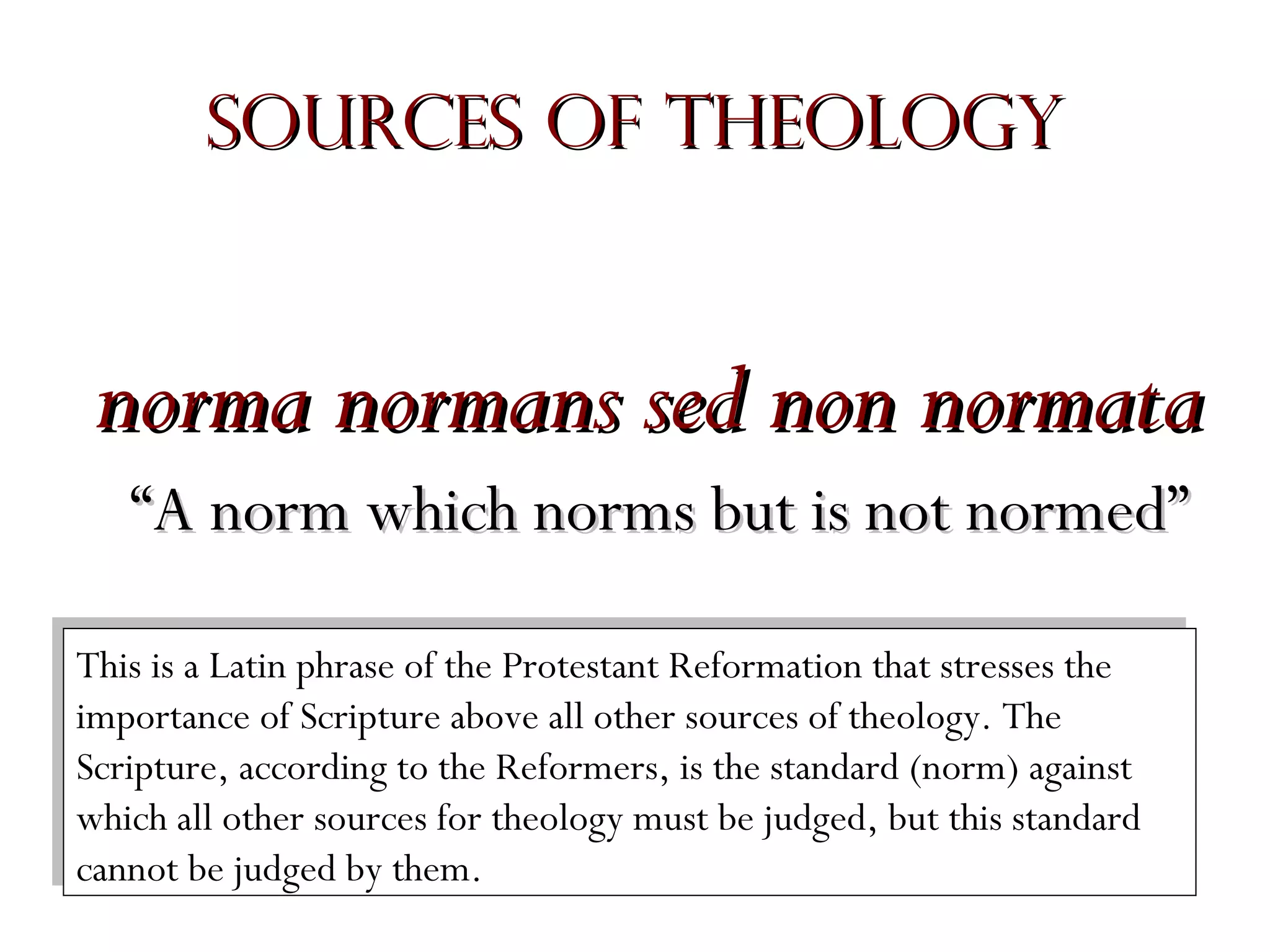 Sources of Theology

norma normans sed non normata
“A norm which norms but is not normed”
This is aaLatin phrase of the Protestant Reformation that stresses the
This is Latin phrase of the Protestant Reformation that stresses the
importance of Scripture above all other sources of theology. The
importance of Scripture above all other sources of theology. The
Scripture, according to the Reformers, is the standard (norm) against
Scripture, according to the Reformers, is the standard (norm) against
which all other sources for theology must be judged, but this standard
which all other sources for theology must be judged, but this standard
cannot be judged by them.
cannot be judged by them.

 