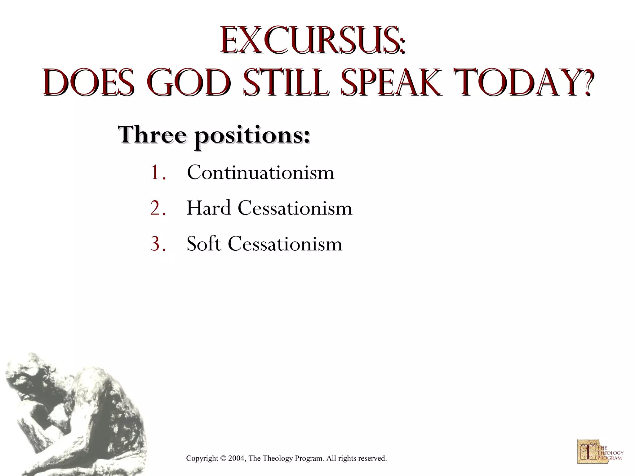 Excursus:
Does God Still Speak Today?
Three positions:
1. Continuationism
2. Hard Cessationism
3. Soft Cessationism

Copyright © 2004, The Theology Program. All rights reserved.

 