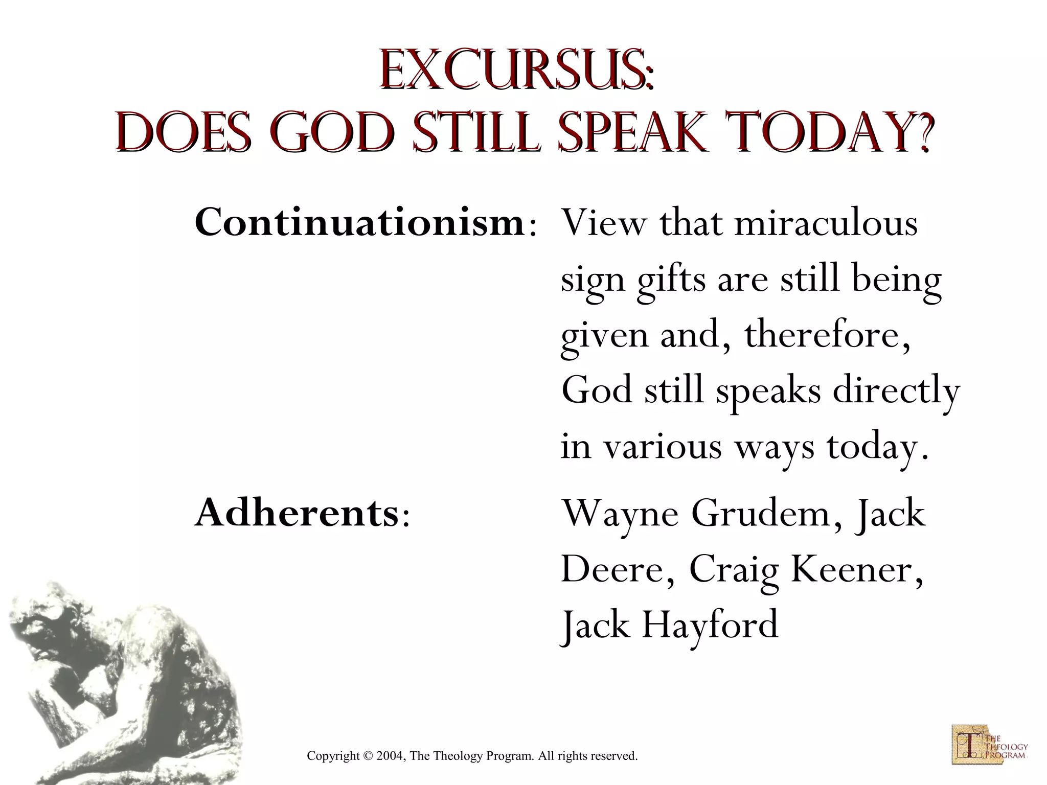 Excursus:
Does God Still Speak Today?
Continuationism: View that miraculous
sign gifts are still being
given and, therefore,
God still speaks directly
in various ways today.
Adherents:
Wayne Grudem, Jack
Deere, Craig Keener,
Jack Hayford
Copyright © 2004, The Theology Program. All rights reserved.

 