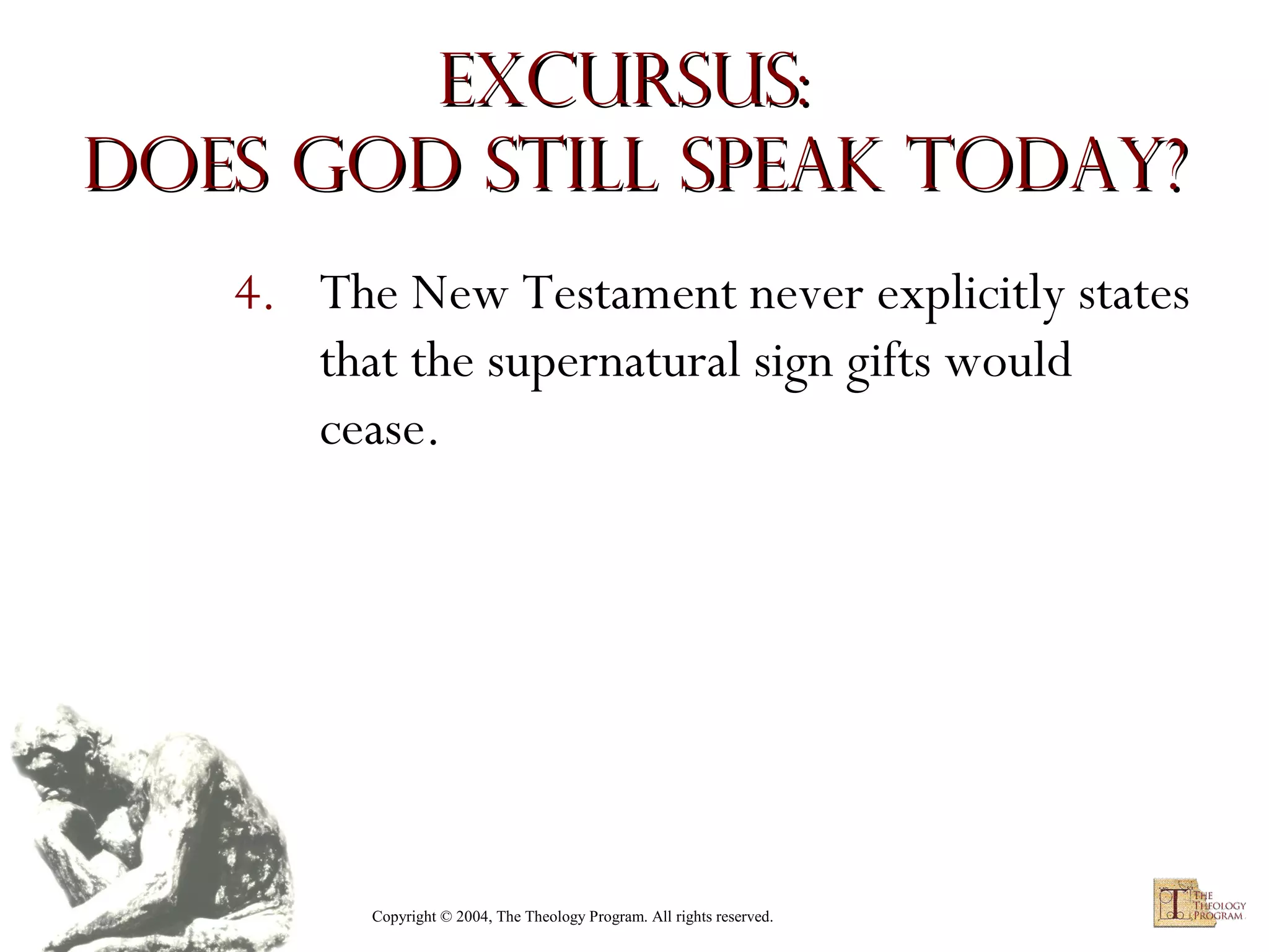 Excursus:
Does God Still Speak Today?
4. The New Testament never explicitly states
that the supernatural sign gifts would
cease.

Copyright © 2004, The Theology Program. All rights reserved.

 