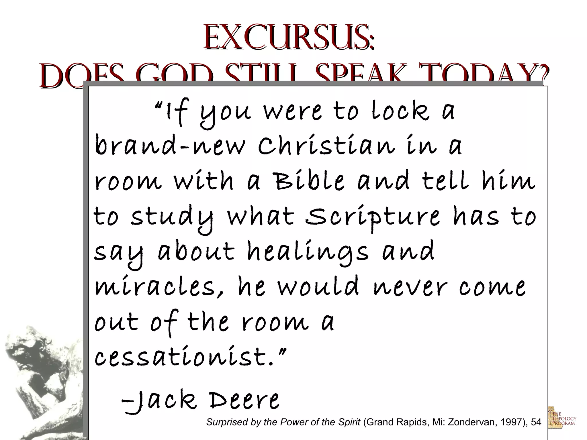 Excursus:
Does God Still Speak Today?
“If you were to lock a
“If you were to lock a
brand-new Christian in a
brand-new Christian in a
room with a Bible and tell him
room with a Bible and tell him
to study what Scripture has to
to study what Scripture has to
say about healings and
say about healings and
miracles, he would never come
miracles, he would never come
out of the room a
out of the room a
cessationist.”
cessationist.”
–Jack Deere
–Jack Deere

Surprised by the Power of the Spirit (Grand Rapids, Mi: Zondervan, 1997), 54
(Grand Rapids, Mi: Zondervan, 1997), 54

Surprised by the Power rights reserved.
Copyright © 2004, The Theology Program. Allof the Spirit

 