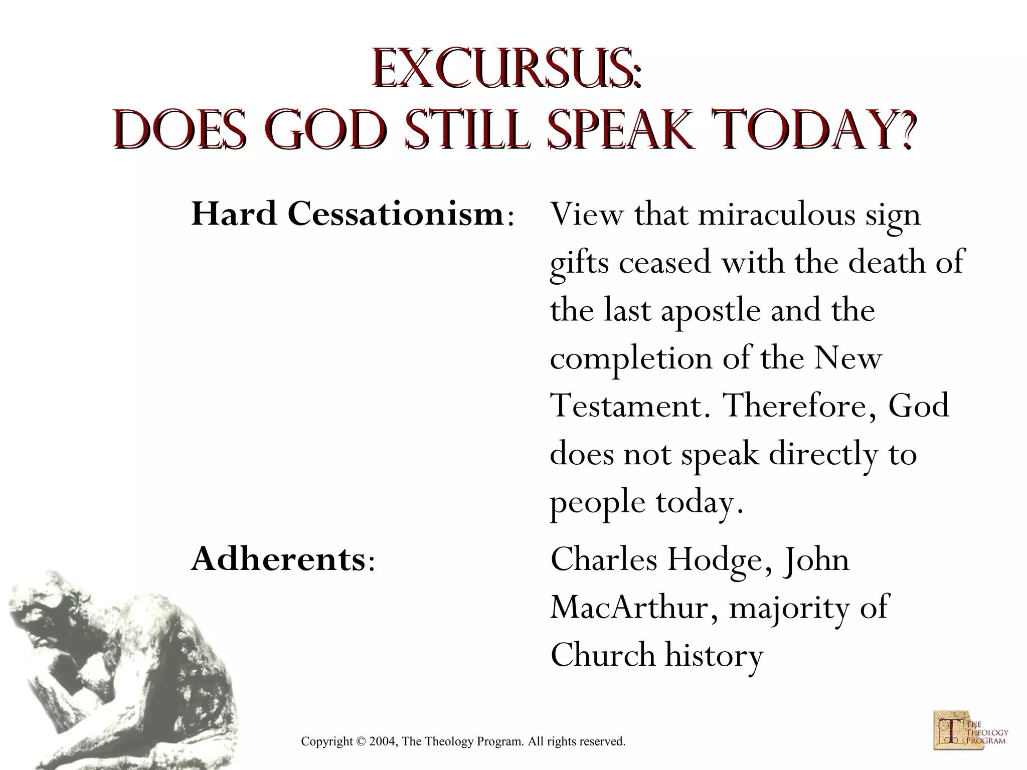 Excursus:
Does God Still Speak Today?
Hard Cessationism: View that miraculous sign
gifts ceased with the death of
the last apostle and the
completion of the New
Testament. Therefore, God
does not speak directly to
people today.
Adherents:
Charles Hodge, John
MacArthur, majority of
Church history
Copyright © 2004, The Theology Program. All rights reserved.

 