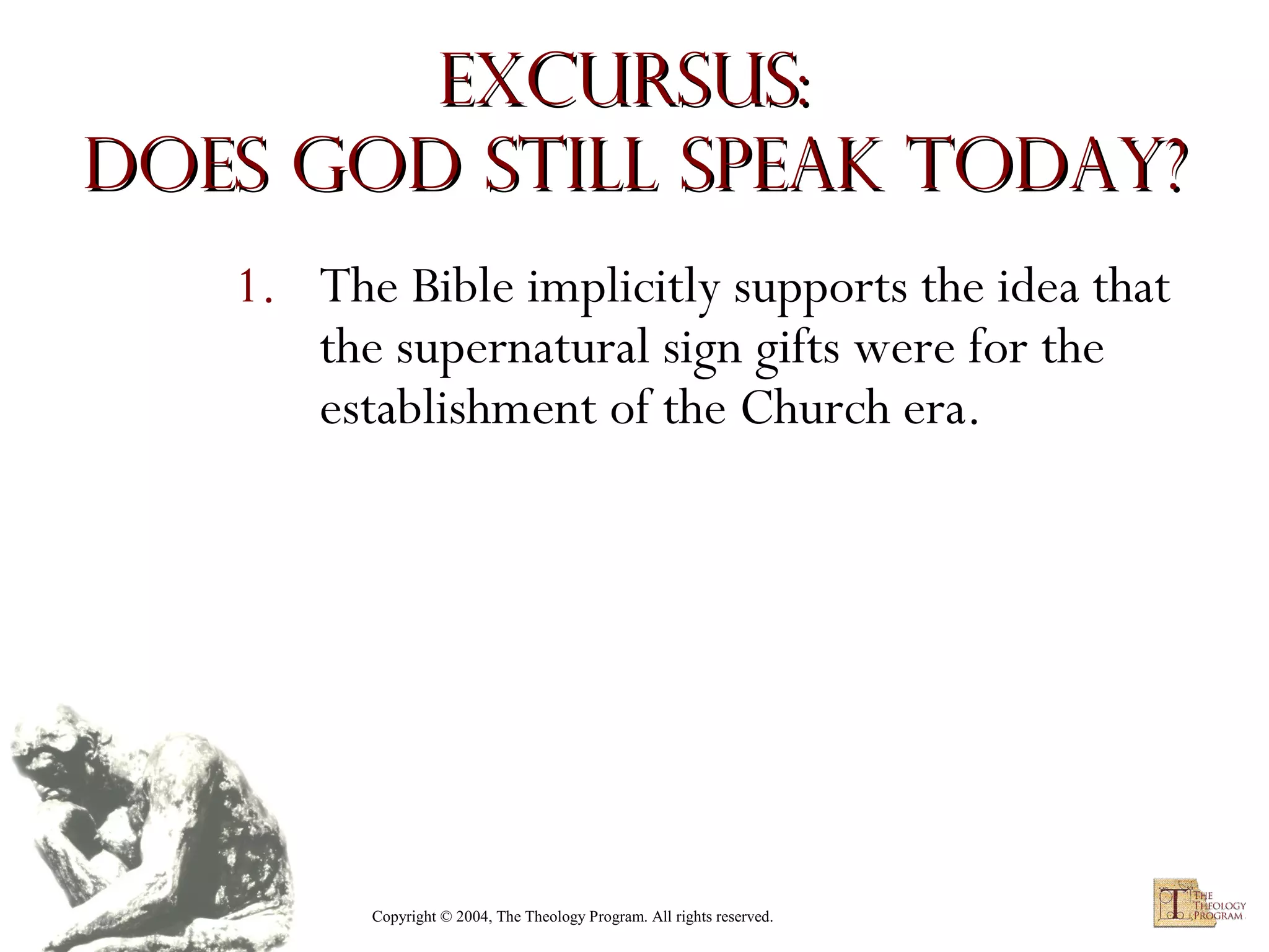 Excursus:
Does God Still Speak Today?
1. The Bible implicitly supports the idea that
the supernatural sign gifts were for the
establishment of the Church era.

Copyright © 2004, The Theology Program. All rights reserved.

 